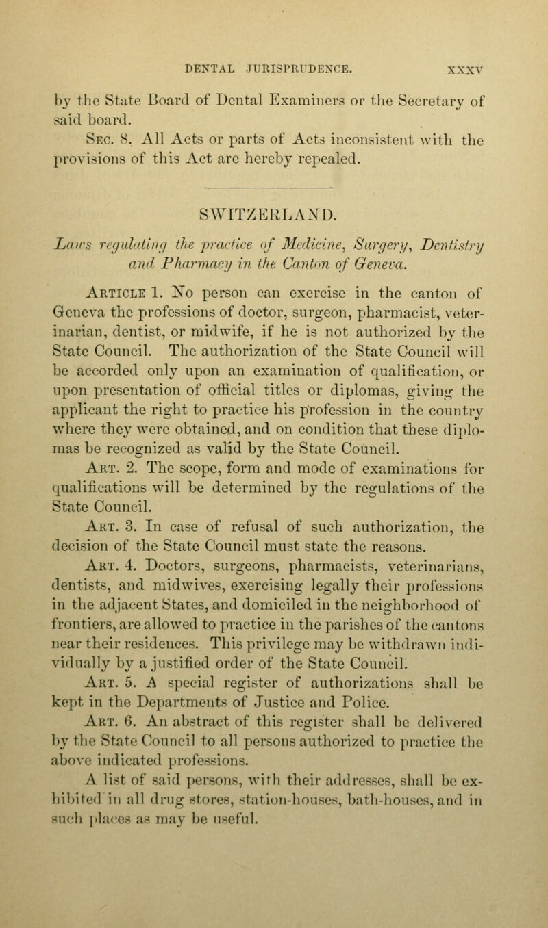 by the State Board of Dental Examiners or the Secretary of said board. Sec. 8, All Acts or parts of Acts inconsistent with the provisions of this Act are hereby repealed. SWITZERLAND. Lairs regulating the practice of Medicine, Surgery, Dentistry and Pharmacy in the Canton of Geneva. Article 1. No person can exercise in the canton of Geneva the professions of doctor, surgeon, pharmacist, veter- inarian, dentist, or midwife, if he is not authorized by the State Council. The authorization of the State Council will be accorded only upon an examination of qualification, or upon presentation of official titles or diplomas, giving the applicant the right to practice his profession in the country where they were obtained, and on condition that these diplo- mas be recognized as valid by the State Council. Art. 2. The scope, form and mode of examinations for qualifications will be determined by the regulations of the State Council. Art. 3. In case of refusal of such authorization, the decision of the State Council must state the reasons. Art. 4. Doctors, surgeons, pharmacists, veterinarians, dentists, and midwives, exercising legally their professions in the adjacent States, and domiciled in the neighborhood of frontiers, are allowed to practice in the parishes of the cantons near their residences. This privilege may be withdrawn indi- vidually by a justified order of the State Council. Art. 5. A special register of authorizations shall be kept in the Departments of Justice and Police. Art. 6. An abstract of this register shall be delivered by the State Council to all persons authorized to practice the above indicated professions. A list of said persons, with their addresses, shall be ex- hibited in all i\v\\<i stores, station-houses, bath-houses, and in such |'hens as may be useful.