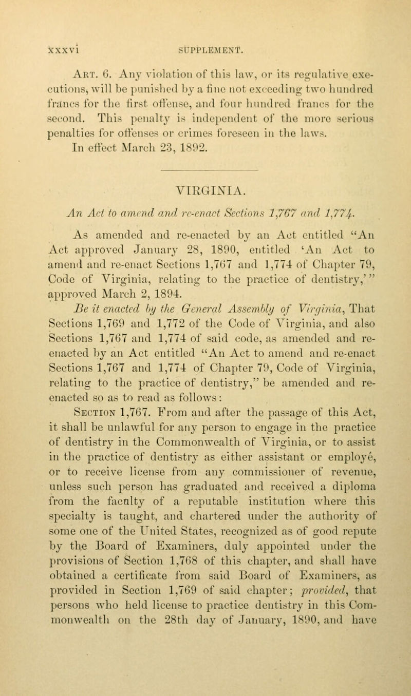 Aim. 6. Any violation of this law, or its regulative exe- cutions^ will l)c punished by a fine not exceeding I wo hundred francs for the first offense, and four hundred franca for the second. This penalty is independent of the more serious penalties for offenses or crimes foreseen in the laws. In effeel March 23, 1892. VIRGINIA. An Act to diih ml mid re-enact Sections 1,7G7 and 1,774-. As amended and re-enacted by an Aet entitled An Act approved January 28, 1890, entitled 'An Act to amend and re-enact Sections 1,707 and 1,774 of Chapter 7'.1. Code of Virginia, relating to the practice of dentistry,';: approved March 2, 1894. Be it enacted l>y the General Assembly of Virginia, That Sections 1,769 and 1,772 of the Code of Virginia, and also Sections 1,767 and 1,774 of said code, as amended and re- enacted by an Act entitled An Act to amend and re-enact Sections 1,767 and 1,774 of Chapter 79, Code of Virginia, relating to the practice of dentistry, be amended and re- enacted so as to read as follows: Section 1,767. From and after the passage of this Act, it shall be unlawful for any person to engage in the practice of dentistry in the Commonwealth of Virginia, or to assist in the practice of dentistry as either assistant or employe, or to receive license from any commissioner of revenue, unless such person has graduated and received a diploma from the faculty of a reputable institution where this specialty is taught, and chartered under the authority of some one of the United States, recognized as of good repute by the Board of Examiners, duly appointed under the provisions of Section 1,768 of this chapter, and shall have obtained a certificate from said Board of Examiners, as provided in Section 1,769 of said chapter; provided, that persons who held license to practice dentistry in this Com- monwealth on the 28th day of January, 1890, and have