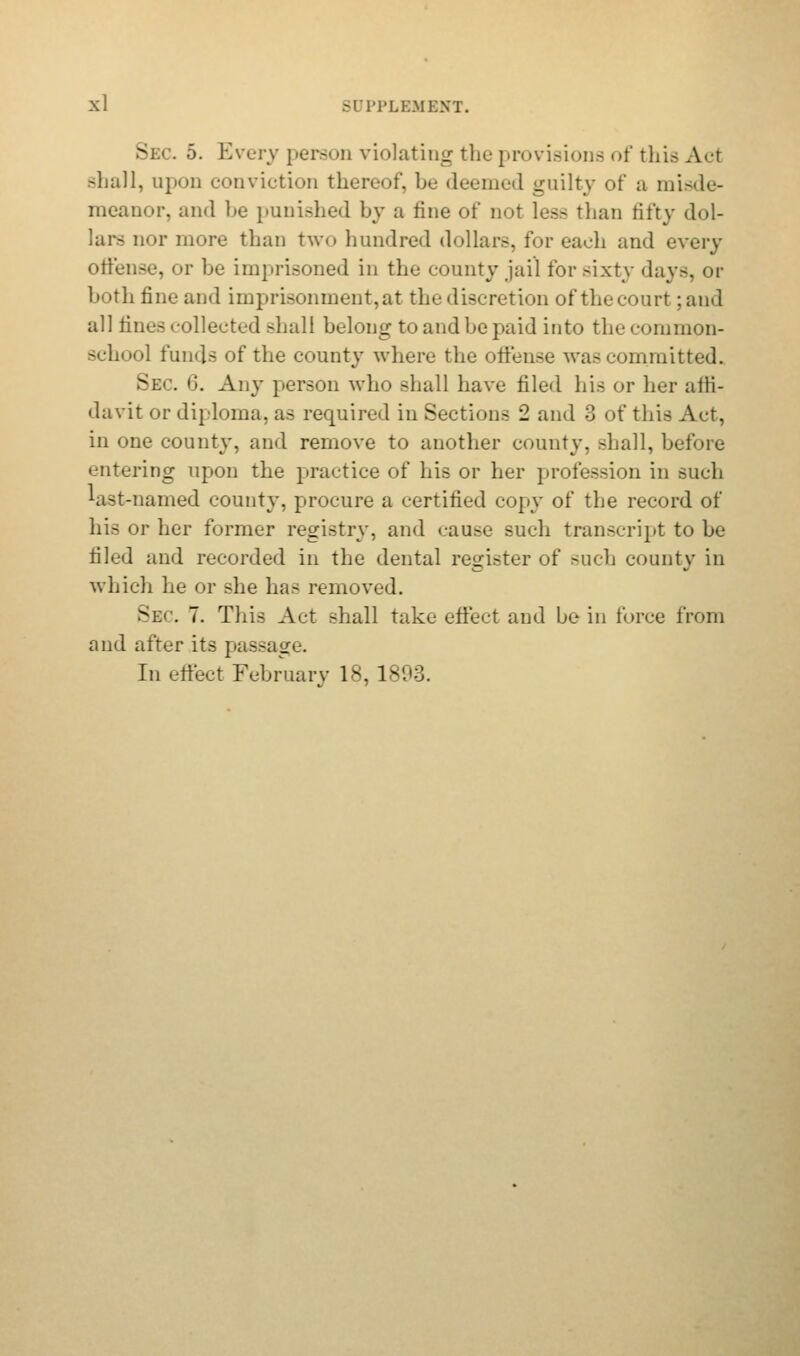 Sec. 5. Every person violating the provisions of this Aci shall, upon conviction thereof, be deemed guilty of a misde- meanor, and be punished by a tine of not less than fifty dol- lars nor more than two hundred dollars, for each and every offense, or be imprisoned in the county jail for sixty days, or both tine and imprisonment, at the discretion of the court -.and all tines collected shall belong to and be paid into the common- school funds of the county where the offense was committed. Sec. 6. Any person who shall have filed his or her affi- davit or diploma, as required in Sections 2 and 3 of tins Act, in one county, and remove to another county, shall, before entering upon the practice of his or her profession in such last-named county, procure a certified copy of the record of his or her former registry, and cause such transcript to be tiled and recorded in the dental register of such county in which he or she has removed. Sec 7. Tins Act shall take effect and be in force from and after its passage. In effect February 18,1-