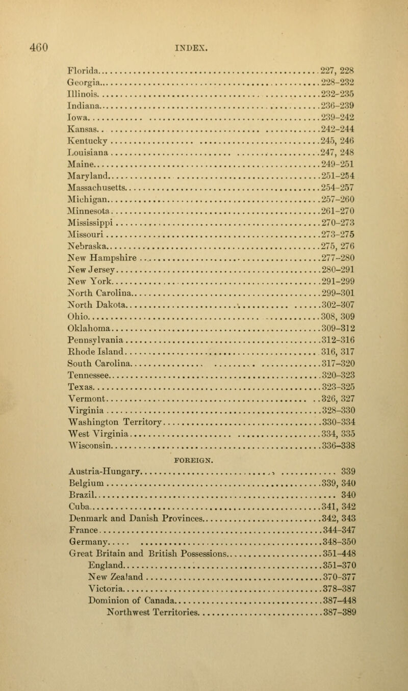 Florida 227, 228 Georgia 228-232 Illinois 232-235 Indiana 236-239 [owa 239-242 Kansas 242-244 Kentucky 24), 24<i Louisiana 247, 248 Maine 249-251 Maryland 251-254 Massachusetts 254-257 Michigan 257-260 Minnesota 2(51-270 Mississippi 270-273 Missouri 273-275 Nebraska 275, 27<i New Hampshire 277-280 New Jersey 280-291 New York 291-299 North Carolina 299-301 North Dakota 302-307 Ohio 308, 309 Oklahoma 309-312 Pennsylvania 312-316 Khode Island 316, 317 South Carolina 317-320 Tennessee 320-323 Texas 323-325 Vermont 326, 327 Virginia 328-330 Washington Territory 330-334 West Virginia 334, 335 Wisconsin 336-338 FOREIGN. Austria-Hungary ,, 339 Belgium 339, 340 Brazil 340 Cuba 341, 342 Denmark and Danish Provinces 342, 343 France 344-347 Germany 348-350 Great Britain and British Possessions 351-448 England 351-370 New Zealand 370-377 Victoria 378-387 Dominion of Canada 387-448 Northwest Territories 387-389