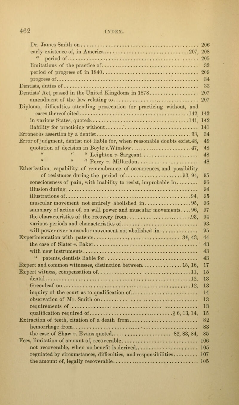 Dr. James Smith on 206 early existence of, in America 2<>7, 208  period of 205 limitations of the practice of 33 period of progress of, in 1840 209 progress of 34 Dentists, duties of :::; Dentists' Act, passed in the United Kingdoms in 1878 207 amendment of the law relating to 207 Diploma, difficulties attending prosecution for practicing without, and cases thereof cited 142, 143 in various States, quoted* 141, 142 liability for practicing without ' 141 Erroneous assertion by a dentist 33, 34 Error of judgment, dentist not liable for, when reasonable doubts exist.48, 49 quotation of decision in Boyle v.Winslow 47, 48    Leighton v. Sargeant 48    Percy v. Millardon 48 Etherization, capability of remembrance of occurrences, and possibility of resistance during the period of 93, 94, 95 consciousness of pain, with inability to resist, improbable in 96 illusion during 94 illustrations of 94, 95 muscular movement not entirely abolished in 95, 96 summary of action of, on will power and muscular movements 96, 97 the characteristics of the recovery from 93, 94 various periods and characteristics of 93 will power over muscular movement not abolished in 95 Experimentation with patents 34, 43, 44 the case of Slater v. Baker 43 with new instruments 43  patents, dentists liable for 43 Expert and common witnesses, distinction between 15, ] 6, 17 Expert witness, compensation of 11, 15 dental 12, 13 Greenleaf on 12, 13 inquiry of the court as to qualification of. 14 observation of Mr. Smith on 13 requirements of ., 13 qualification required of \ 6, 13,14, IS Extraction of teeth, citation of a death from 82 hemorrhage from 83 the case of Shaw v. Evans quoted 82, 83, 84, 85 Fees, limitation of amount of, recoverable 106 not recoverable, when no benefit is derived 105 regulated by circumstances, difficulties, and responsibilities 107 the amount of, legally recoverable 1(»5