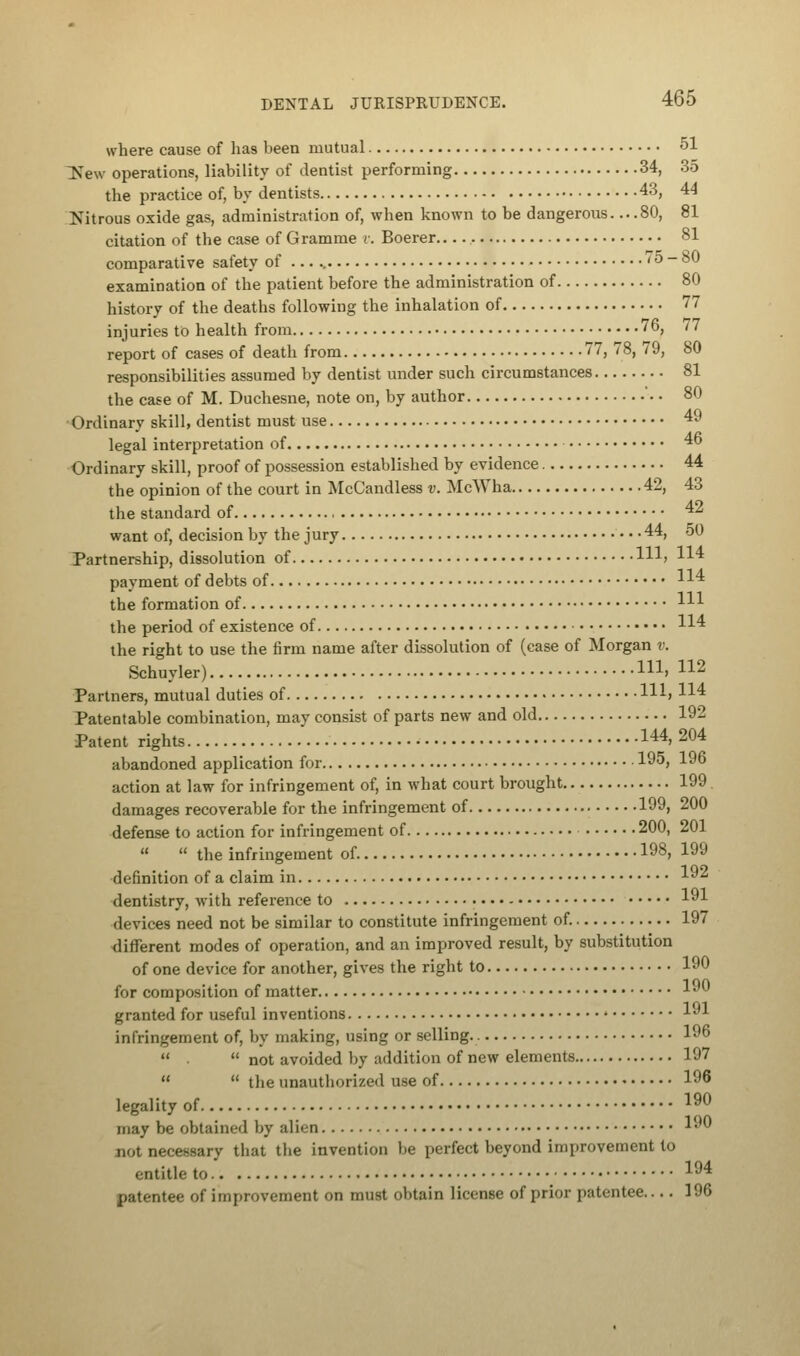 where cause of has been mutual 51 ^New operations, liability of dentist performing 34, 35 the practice of, by dentists 43, 44 Nitrous oxide gas, administration of, when known to be dangerous 80, 81 citation of the case of Gramme v. Boerer 81 comparative safety of ... < 5 - 80 examination of the patient before the administration of 80 history of the deaths following the inhalation of 77 injuries to health from 76, 77 report of cases of death from 77, 78, 79, 80 responsibilities assumed by dentist under such circumstances 81 the case of M. Duchesne, note on, by author 80 Ordinary skill, dentist must use 49 legal interpretation of ■* Ordinary skill, proof of possession established by evidence 44 the opinion of the court in McCandless v. McWha 42, 43 the standard of 42 want of, decision by the jury 44, 50 Partnership, dissolution of Ill; 114 payment of debts of H4 the formation of m the period of existence of 114 the right to use the firm name after dissolution of (case of Morgan v. Schuyler) m» 112 Partners, mutual duties of Hl> H4 Patentable combination, may consist of parts new and old 192 Patent rights 144> 204 abandoned application for 195, 196 action at law for infringement of, in what court brought 199 damages recoverable for the infringement of 199, 200 defense to action for infringement of 200, 201   the infringement of 198, 19J definition of a claim in 19^ dentistry, with reference to 191 devices need not be similar to constitute infringement of. 197 different modes of operation, and an improved result, by substitution of one device for another, gives the right to 190 for composition of matter 1^ granted for useful inventions 191 infringement of, by making, using or selling. 196   not avoided by addition of new elements 197   the unauthorized use of 196 legality of 19° may be obtained by alien 190 jiot necessary that the invention be perfect beyond improvement to entitle to 194 patentee of improvement on must obtain license of prior patentee 196