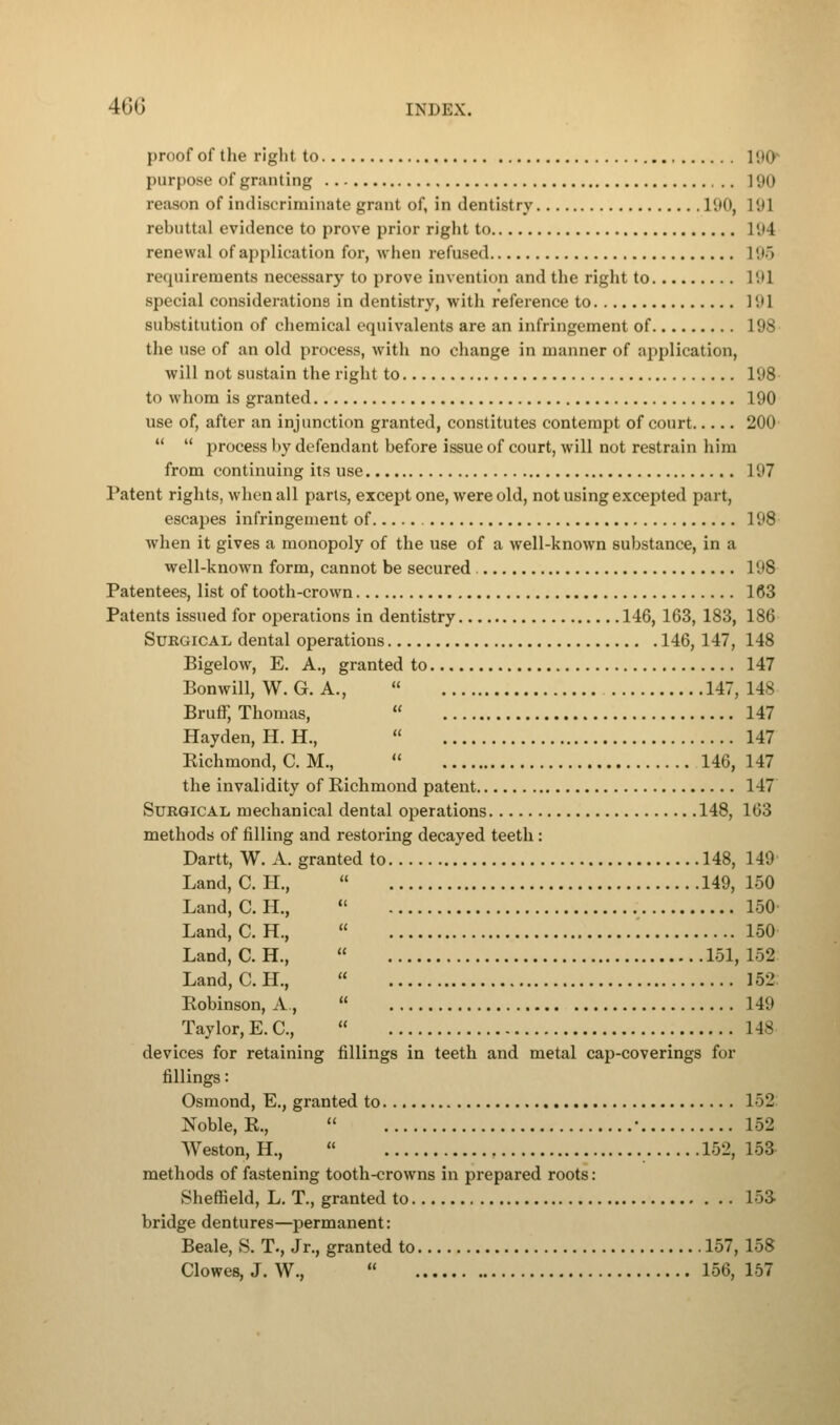 proof of the right to 190 purpose of granting 190 reason of indiscriminate grant of, in dentistry 190, 191 rebuttal evidence to prove prior right to 194 renewal of application for, when refused 195 requirements necessary to prove invention and the right to 191 special considerations in dentistry, with reference to 191 substitution of chemical equivalents are an infringement of 198 the use of an old process, with no change in manner of application, will not sustain the right to 198 to whom is granted 190 use of, after an injunction granted, constitutes contempt of court 200   process by defendant before issue of court, will not restrain him from continuing its use 197 Patent rights, when all parts, except one, were old, not using excepted part, escapes infringement of 198 when it gives a monopoly of the use of a well-known substance, in a well-known form, cannot be secured 198 Patentees, list of tooth-crown 163 Patents issued for operations in dentistry 146, 163, 183, 186 Surgical dental operations 146, 147, 148 Bigelow, E. A., granted to 147 Bonwill, W. G. A.,  147,148 Bruff, Thomas,  147 Hayden, H. H.,  147 Eichmond, C. M.,  146,147 the invalidity of Richmond patent 147 Surgical mechanical dental operations 148, 163 methods of filling and restoring decayed teeth : Dartt, W. A. granted to 148, 149 Land, C. H.,  149, 150 Land, C. H.,  150 Land,C.H.,  150 Land.C.H.,  151,152 Land, C. H.,  152 Robinson, A,  149 Taylor, E. C,  148 devices for retaining fillings in teeth and metal cap-coverings for fillings: Osmond, E., granted to 152 Noble, R.,  • 152 Weston, H.,  152, 153 methods of fastening tooth-crowns in prepared roots: Sheffield, L. T., granted to 153 bridge dentures—permanent: Beale, S. T., Jr., granted to 157, 158 Clowes, J. W.,  156, 157