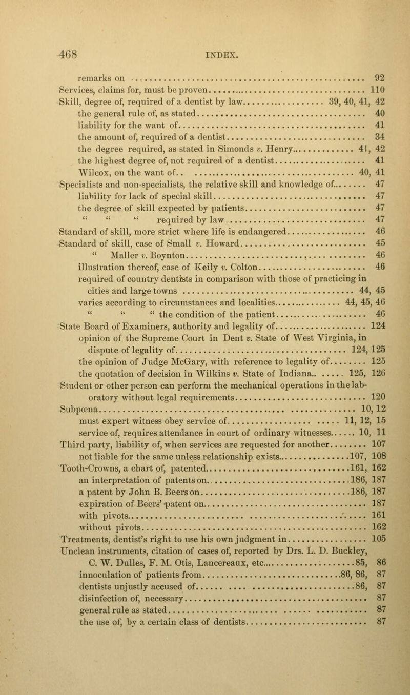 remarks on 92 Services, claims for, must be proven 110 Skill, degree of, required of a dentist by law 39, 40, 41, 42 the general rule of, as stated 40 liability for the want of 41 the amount of, required of a dentist 31 the degree required, as stated in Simonds v. Henry 41, 42 the highest degree of, not required of a dentist 41 Wilcox, on the want of 40, 41 Specialists and non-specialists, the relative skill and knowledge of. 47 liability for lack of special skill 47 the degree of skill expected by patients 47 <:   required by law 47 Standard of skill, more strict where life is endangered 46 Standard of skill, case of Small r. Howard 45  Mailer v. Boynton 46 illustration thereof, case of Keily v. Colton 46 required of country dentists in comparison with those of practicing in cities and large towns 44, 45 varies according to circumstances and localities 44, 45, 46    the condition of the patient 46 State Board of Examiners, authority and legality of 124 opinion of the Supreme Court in Dent v. State of West Virginia, in dispute of legality of 124, 125 the opinion of Judge McGary, with reference to legality of 125 the quotation of decision in Wilkins v. State of Indiana 125, 126 Student or other person can perform the mechanical operations in the lab- oratory without legal requirements 120 Subpoena 10, 12 must expert witness obey service of 11, 12, 15 service of, requires attendance in court of ordinary witnesses 10, 11 Third party, liability of, when services are requested for another 107 not liable for the same unless relationship exists 107, 108 Tooth-Crowns, a chart of, patented 161, 162 an interpretation of patents on 186, 187 a patent by John B. Beers on 186, 187 expiration of Beers' -patent on 187 with pivots ' 161 without pivots 162 Treatments, dentist's right to use his own judgment in 105 Unclean instruments, citation of cases of, reported by Drs. L. D. Buckley, C. W. Dulles, F. M. Otis, Lancereaux, etc 85, 86 innoculation of patients from 86, 86, 87 dentists unjustly accused of 86, 87 disinfection of, necessary 87 general rule as stated 87 the use of, by a certain class of dentists 87