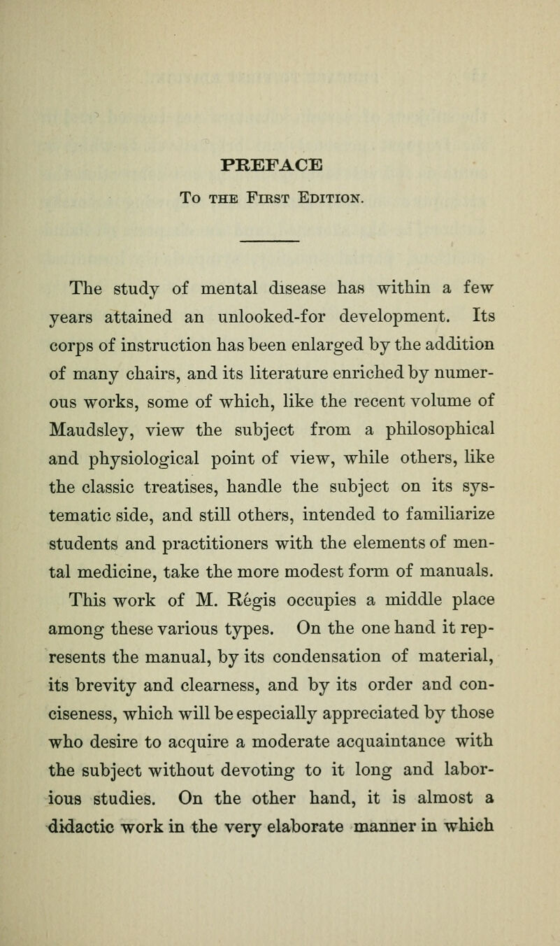 PREFACE To THE FmsT Edition. The study of mental disease has within a few years attained an unlooked-for development. Its corps of instruction has been enlarged by the addition of many chairs, and its literature enriched by numer- ous works, some of which, like the recent volume of Maudsley, view the subject from a philosophical and physiological point of view, while others, like the classic treatises, handle the subject on its sys- tematic side, and still others, intended to familiarize students and practitioners with the elements of men- tal medicine, take the more modest form of manuals. This work of M. Regis occupies a middle place among these various types. On the one hand it rep- resents the manual, by its condensation of material, its brevity and clearness, and by its order and con- ciseness, which will be especially appreciated by those who desire to acquire a moderate acquaintance with the subject without devoting to it long and labor- ious studies. On the other hand, it is almost a didactic work in the very elaborate manner in which