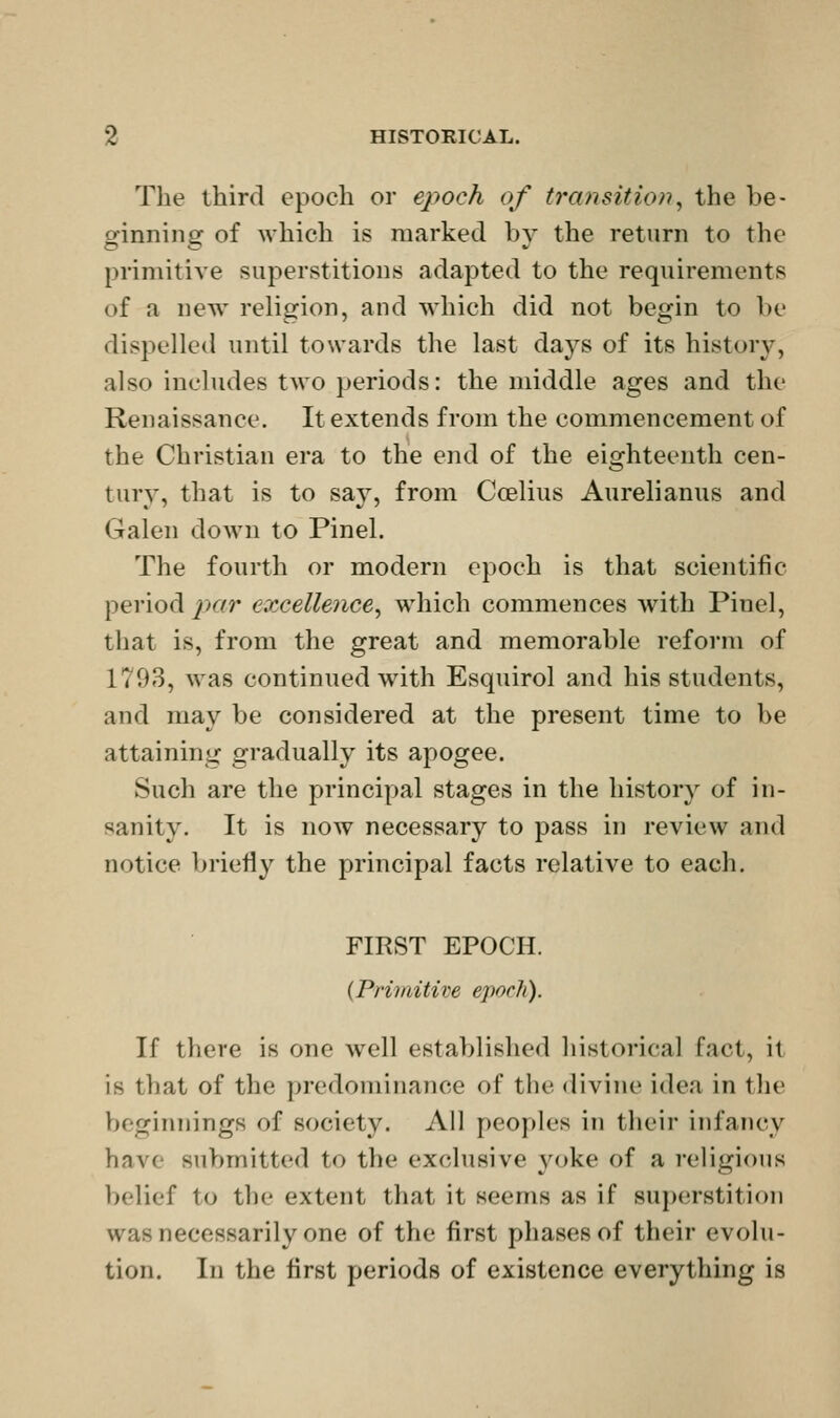 The third epoch or epoch of transitio)i^ the be- ginning of which is marked by the return to the primitive superstitions adapted to the requirements of a new religion, and which did not begin to be dispelled until towards the last days of its history, also includes two periods: the middle ages and the Renaissance. It extends from the commencement of the Christian era to the end of the eighteenth cen- tury, that is to say, from Coelius Aurelianus and Galen down to Pinel. The fourth or modern epoch is that scientific period jkit excellence^ which commences Avith Pinel, that is, from the great and memorable reform of 1793, was continued with Esquirol and his students, and may be considered at the present time to be attaining gradually its apogee. Such are the principal stages in the history of in- sanity. It is now necessary to pass in review and notice briefly the principal facts relative to each. FIRST EPOCH. {Primitive epoch). If there is one well established liistorical fact, it is that of the predominance of the divine idea in the beginnings of society. All peoples in their infancy have submitted to the exclusive yoke of a religious belief to the extent that it seems as if superstition was necessarily one of the first phases of their evolu- tion. In the first periods of existence everything is
