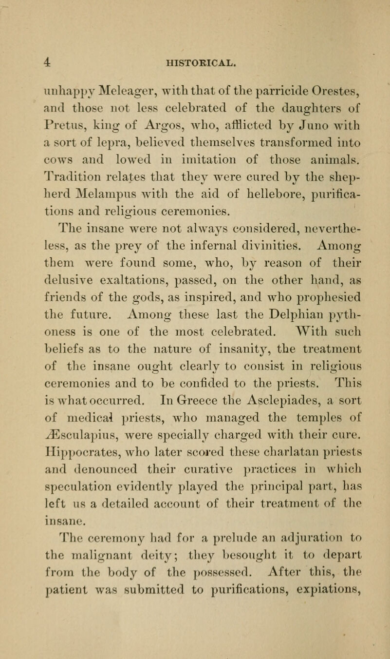 unhappy Mcleager, with that of the parricide Orestes, and those not less celebrated of the daughters of Pretus, king of Argos, who, afflicted by Juno with a sort of lepra, believed themselves transformed into cows and lowed in imitation of those animals. Tradition relates that they were cured by the shep- herd Melampus with the aid of hellebore, purifica- tions and religious ceremonies. The insane were not ahvays considered, neverthe- less, as the prey of the infernal divinities. Among them were found some, who, by reason of their delusive exaltations, passed, on the other hand, as friends of the gods, as inspired, and who prophesied the future. Among these last the Delphian pyth- oness is one of the most celebrated. With such beliefs as to the nature of insanitj^, the treatment of the insane ought clearly to consist in religious ceremonies and to be confided to the priests. This is what occurred. In Greece the Asclepiades, a sort of medicai priests, who managed the temples of ^sculapius, were specially charged with their cure. Hippocrates, Avho later scored these charlatan priests and denounced their curative practices in which speculation evidently played the principal part, has left us a detailed account of their treatment of the insane. The ceremony had for a prelude an adjuration to the malignant deity; they besought it to depart from the body of the possessed. After this, the patient was submitted to purifications, expiations,
