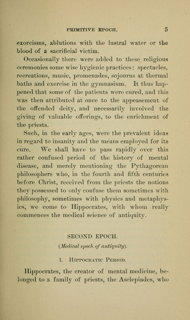 exorcisms, ablutions with the lustral water or the blood of a sacrificial victim. Occasionally there were added to these religious ceremonies some wise hygienic practices: spectacles, recreations, music, promenades, sojourns at thermal baths and exercise in the gymnasium. It thus hap- pened that some of the patients were cured, and this was then attributed at once to the appeasement of the offended deity, and necessarily involved the o-ivino- of valuable offerins^s, to the enrichment of the priests. Such, in the early ages, were the prevalent ideas in regard to insanity and the means employed for its cure. We shall have to pass rapidly over this rather confused period of the history of mental disease, and merely mentioning the Pythagorean philosophers who, in the fourth and fifth centuries before Christ, received from the priests the notions they possessed to only confuse them sometimes with philosophy, sometimes with physics and metaphys- ics, we come to Hippocrates, with whom really commences the medical science of antiquity. SECOND EPOCH. {Medical epoch of antiquity). 1. HirpocRATic Peiuod. Hippocrates, the creator of mental medicine, be- longed to a family of priests, the Asclepiades, who