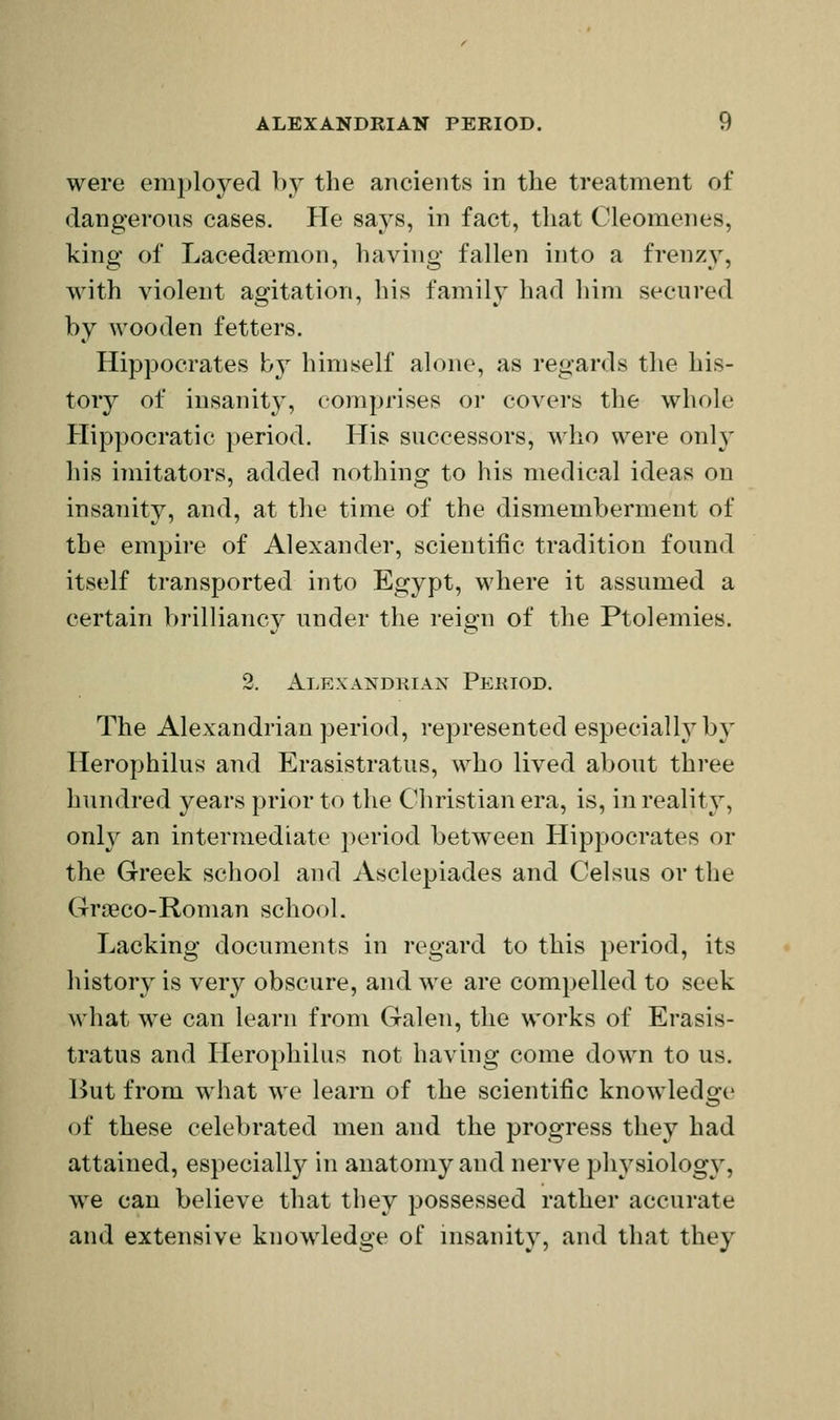 were employed by the ancients in the treatment of dangerous cases. Pie says, in fact, that Cleomenes, king of Laceda^mon, having fallen into a frenzy, with violent agitation, his family had him secured by wooden fetters. Hippocrates b} himself alone, as regards the his- tory of insanity, comprises or covers the whole Hippocratic period. His successors, who were only his imitators, added nothing to his medical ideas on insanity, and, at the time of the dismemberment of the empire of Alexander, scientific tradition found itself transported into Egypt, where it assumed a certain brilliancy under the reign of the Ptolemies. 2. Alexandrian Peeiod. The Alexandrian period, represented especially b} Herophilus and Erasistratus, who lived about three hundred years prior to the Christian era, is, in reality, onl}^ an intermediate period between Hippocrates or the Greek school and Asclepiades and Celsus or the Graeco-Roman school. Lacking documents in regard to this period, its history is very obscure, and we are compelled to seek what we can learn from Galen, the works of Erasis- tratus and Herophilus not having come down to us. But from what we learn of the scientific knowledge of these celebrated men and the progress they had attained, especiall}^ in anatomy and nerve physiology, we can believe that they possessed rather accurate and extensive knowledge of insanity, and that they