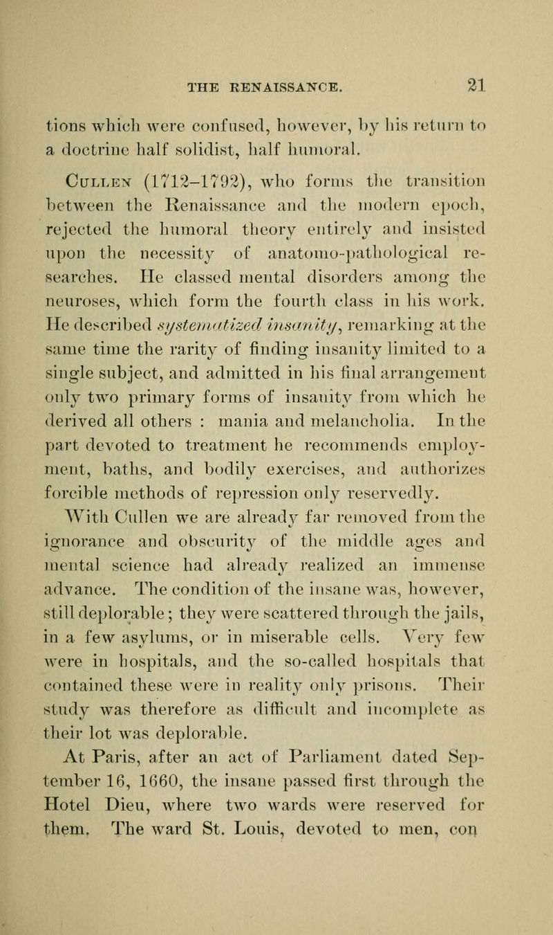 tions whicli were confused, however, by liis return to a doctrine half solidist, lialf huniornl. CuLLEX (1712-1792), wlio forms tlie transition between the Renaissance and tlie modern ei>ocl), rejected tlie humoral theory entirely and insisted upon the necessity of anatonio-})athological re- searches. He classed mental disorders among the neuroses, which form the fourth class in liis work. He described sijstoiKitlzed hisanlty^ reniai'king at the same time the rarity of finding insanity limited to a single subject, and admitted in his final arrangement only two primary forms of insanity from which he derived all others : mania and melancholia. In the part devoted to treatment he recommends employ- ment, baths, and bodily exercises, and authorizes forcible methods of repression only reservedly. With Cullen we are already'' far removed from the ignorance and obscurity of the middle ages and mental science had already realized an immense advance. The condition of the insane was, however, still deplorable; they were scattered tlii'ough the jails, in a few asylums, or in miserable cells. Very few Avere in hospitals, and the so-called hospitals that contained these were in realit}^ only prisons. Their study was therefore as diflfit-ult and inconi})lete as their lot \vas deplorable. At Paris, after an act of Parliament dated Sep- tember 16, 1660, tlie insane passed first through the Hotel Dieu, where two wards were reserved for them. The ward St. Louis, devoted to men, con