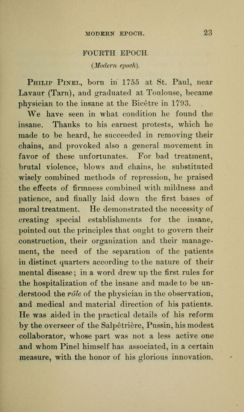 FOURTH EPOCH. {Modern epoch). Philip Pinel, born in 1755 at St. Paul, near Lavaur (Tarn), and graduated at Toulouse, became physician to the insane at the Bicetre in 1703. We have seen in what condition he found the insane. Thanks to his earnest protests, which he made to be heard, he succeeded in removing their chains, and provoked also a general movement in favor of these unfortunates. For bad treatment, brutal violence, blows and chains, he substituted wisely combined methods of repression, he praised the effects of firmness combined with mildness and patience, and finally laid down the first bases of moral treatment. He demonstrated the necessity of creating special establishments for the insane, pointed out the principles that ought to govern their construction, their organization and their manage- ment, the need of the separation of the patients in distinct quarters according to the nature of their mental disease; in a word drew up the first rules for the hospitalization of the insane and made to be un- derstood the role of the physician in the observation, and medical and material direction of his patients. He was aided in the practical details of his reform by the overseer of the Salpetriere, Pussin, his modest collaborator, whose part w^as not a less active one and whom Pinel himself has associated, in a certain measure, with the honor of his glorious innovation.
