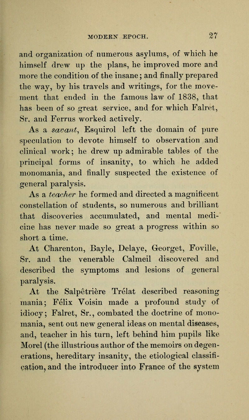 and organization of numerous asylums, of which he himself drew up the plans, he improved more and more the condition of the insane; and finally prepared the way, by his travels and writings, for the move- ment that ended in the famous law of 1838, that has been of so great service, and for which Faln^t, Sr. and Ferrus worked actively. As a savant^ Esquirol left the domain of pure speculation to devote himself to observation and clinical work; he drew up admirable tables of the principal forms of insanity, to which he added monomania, and finally suspected the existence of general paralysis. As a teacher he formed and directed a magnificent constellation of students, so numerous and brilliant that discoveries accumulated, and mental medi-' cine has never made so great a progress within so short a time. At Charenton, Bayle, Delaye, Georget, Foville, Sr. and the venerable Calmeil discovered and described the symptoms and lesions of general paralysis. At the Salpetriere Trelat described reasoning mania; Felix Voisin made a profound study of idiocy; Falret, Sr., combated the doctrine of mono- mania, sent out new general ideas on mental diseases, and, teacher in his turn, left behind him pupils like Morel (the illustrious author of the memoirs on degen- erations, hereditary insanity, the etiological classifi- cation, and the introducer into France of the system