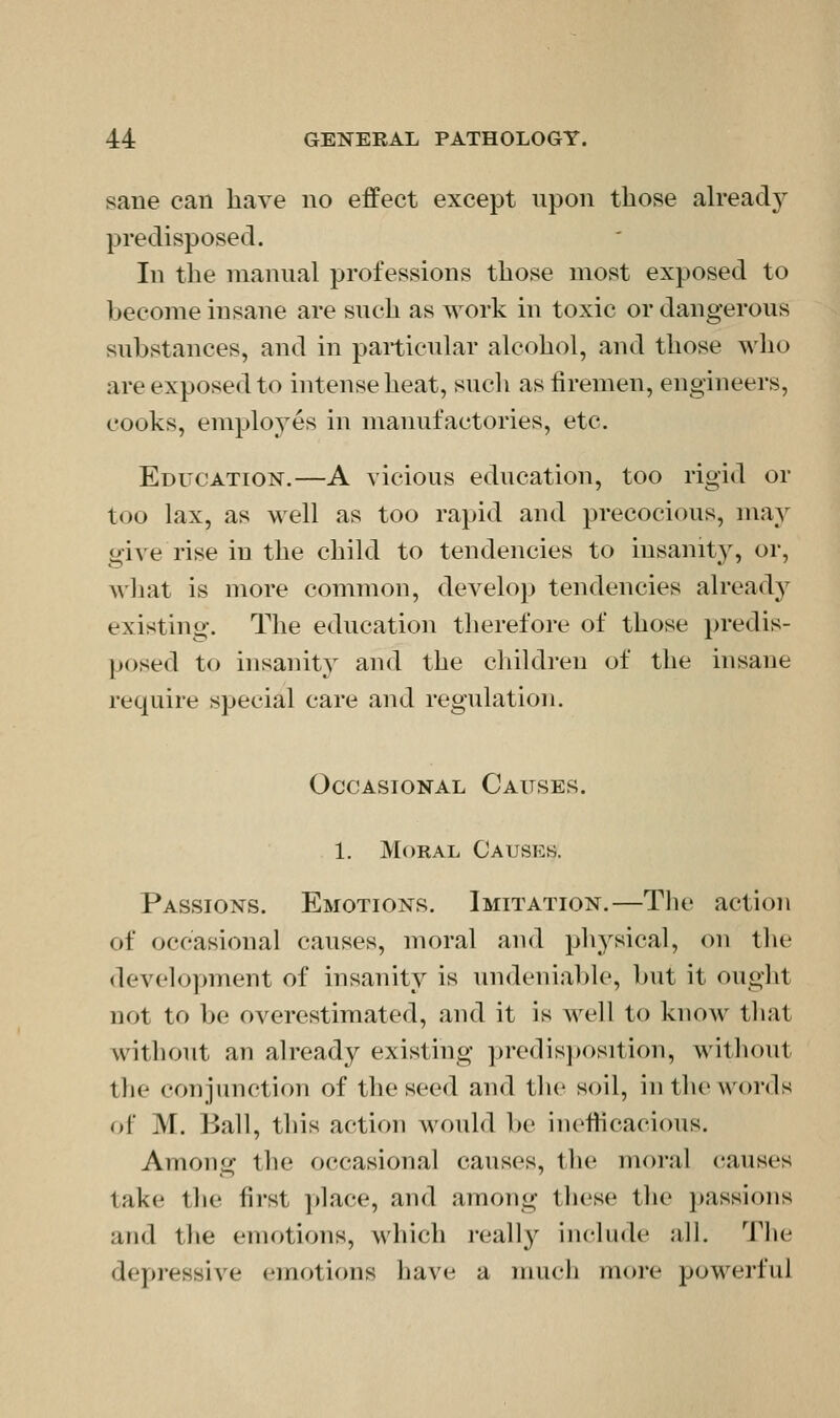 sane can have no effect except upon those ah*eady predisposed. In the manual j^rofessions those most exposed to become insane are such as work in toxic or dangerous substances, and in particular alcohol, and those who are exposed to intense heat, sucli as firemen, engineers, cooks, employes in manufactories, etc. Education.—A vicious education, too rigid or too lax, as well as too rapid and precocious, may give rise in the child to tendencies to insanity, or, what is more common, develop tendencies alread}^ existing. The education therefore of those predis- posed to insanit}-^ and the cliildren of the insane require special care and regulation. Occasional Causes. 1. Moral Causes. Passions. Emotions. Imitation.—Tlie action of occasional causes, moral aud ph^^sical, on the development of insanity is undeniable, but it ought not to be overestimated, and it is well to know that without an already existing predisposition, without the conjunction of the seed and the soil, in tbe words of M. Ball, this action would be inefficacious. Among the occasional causes, the moral causes take tlie first place, and among these the })assions and the emotions, which really include all. The depressive emotions have a much more powerful