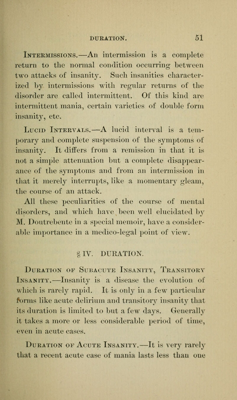 Intermissions.—An intermission is a complete return to the normal condition occurring between two attacks of insanity. Such insanities character- ized by intermissions with regular returns of the disorder are called intermittent. Of this kind are intermittent mania, certain varieties of double form insanity, etc. Lucid Intervals.—A lucid interval is a tem- porary and complete suspension of the symptoms of insanity. It differs from a remission in tliat it is not a simple attenuation but a complete disappear- ance of the symptoms and from an intermission in that it merely interrupts, like a momentary gleam, the course of an attack. All these peculiarities of the course of mental disorders, and which have been well elucidated by M. Doutrebente in a special memoir, have a consider- able importance in a medico-legal point of view. § IV. DURATION. Duration of Subacute Insanity, Transitory Insanity.—Insanity is a disease the evolution of which is rarely rapid. It is only in a few particular l*orms like acute delirium and transitory insanitj^ that its duration is limited to but a few days. Generally it takes a more or less considerable period of time, even in acute cases. Duration of Acute Insanity.—It is verj^ rarety that a recent acute case of mania lasts less than one