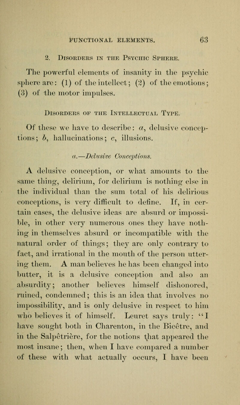 2. Disorders in the Psychic Sphere. The powerful elements of insanity in tlie psychic sphere are: (1) of tlie intellect; (2) of the emotions; (3) of the motor impulses. Disorders of the Intellectual Type. Of these we have to describe: «, delusive concep- tions; ^, hallucinations; c, illusions. a.—Delusive Conceptions. A delusive conception, or what amounts to the same thing, delirium, for delirium is nothing else in the individual than the sum total of his delirious conceptions, is very difficult to define. If, in cer- tain cases, the delusive ideas are absurd or unpossi- ble, in other very numerous ones they have noth- ing in themselves absurd or incompatible with the natural order of things; they are only contrar}^ to fact, and irrational in the mouth of the person utter- ing them. A man believes he has been changed into butter, it is a delusive conception and also an absurdity; another believes himself dishonored, ruined, condemned; this is an idea that involves no impossibility, and is only delusive in respect to him who believes it of himself. Leuret says truly: ^'I have sought both in Charenton, in the Bicetre, and in the Salpetriere, for the notions that appeared the most insane; then, when I have com[>ared a number of these with what actually occurs, I have been