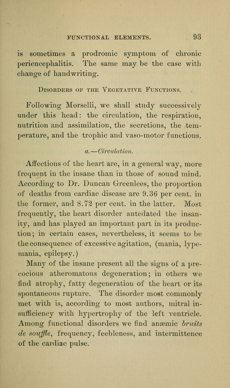 is sometimes a prodromic symptom of chronic periencephalitis. The same may be the case with change of handwriting. Disorders of the Vegetative Functions. Following Morselli, we shall study successively under this head: the circulation, the respiration, nutrition and assimilation, the secretions, the tem- perature, and the trophic and vaso-motor functions. a.—Circulation. Affections of the heart are, in a general way, more frequent in the insane than in those of sound mind. According to Dr. Duncan Greenlees, the proportion of deaths from cardiac disease are 9.36 per cent, in the former, and 8.72 per cent, in the latter. Most frequently, the heart disorder antedated the insan- ity, and has played an important part in its produc- tion ; in certain cases, nevertheless, it seems to Ije the consequence of excessive agitation, (mania, lype- mania, epilepsy.) Many of the insane present all the signs of a pre- cocious atheromatous degeneration; in others we find atrophy, fatty degeneration of the heart or its spontaneous rupture. The disorder most commonly met with is, according to most authors, mitral in- sufficiency with hypertrophy of the left ventricle. Among functional disorders we find anaemic bruits de souffle^ frequency, feebleness, and intermittence of the cardiac pulse.