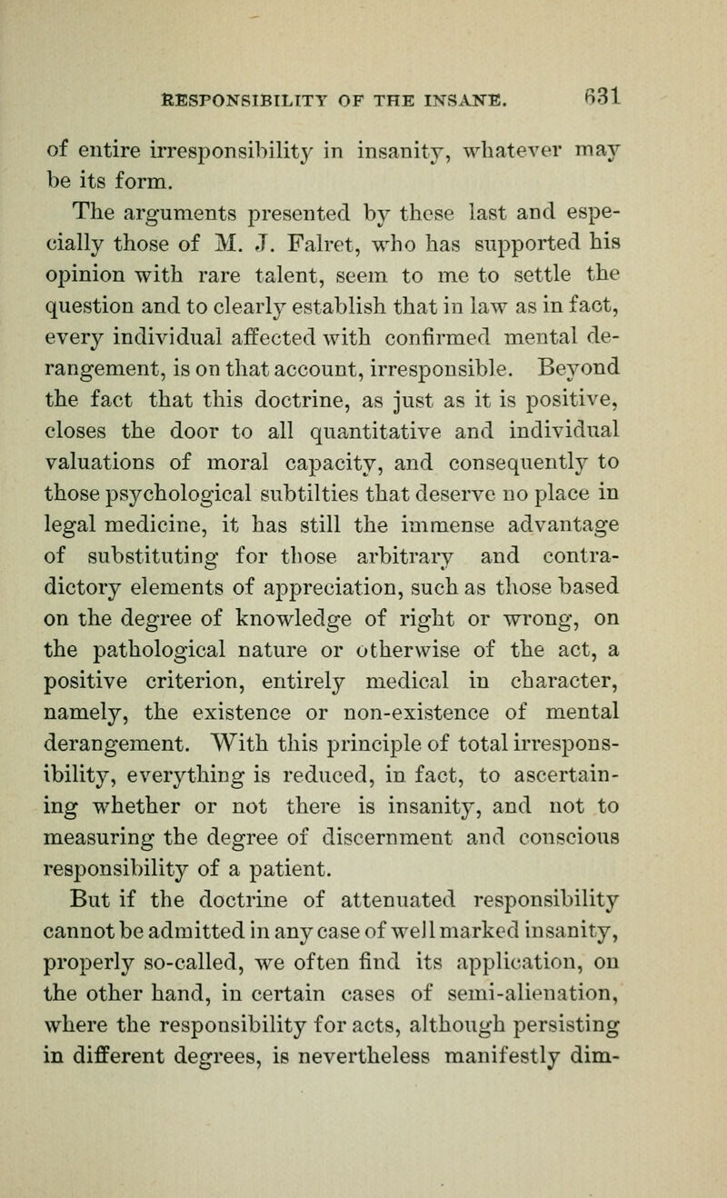 of entire irresponsiliility in insanity, whatever may be its form. The arguments presented by these last and espe- cially those of M. J. Falret, who has supported his opinion with rare talent, seem to me to settle the question and to clearly establish that in law as in fact, every individual aifected with confirmed mental de- rangement, is on that account, irresponsible. Beyond the fact that this doctrine, as just as it is positive, closes the door to all quantitative and individual valuations of moral capacity, and consequently to those psychological subtilties that deserve no place in legal medicine, it has still the immense advantage of substituting for those arbitrary and contra- dictory elements of appreciation, such as those based on the degree of knowledge of right or wrong, on the pathological nature or otherwise of the act, a positive criterion, entirely medical in character, namely, the existence or non-existence of mental derangement. With this principle of total irrespons- ibility, everything is reduced, in fact, to ascertain- ing whether or not there is insanity, and not to measuring the degree of discernment and conscious responsibility of a patient. But if the doctrine of attenuated responsibility cannot be admitted in any case of well marked insanity, properly so-called, we often find its application, on the other hand, in certain cases of semi-alienation, where the responsibility for acts, although persisting in different degrees, is nevertheless manifestly dim-