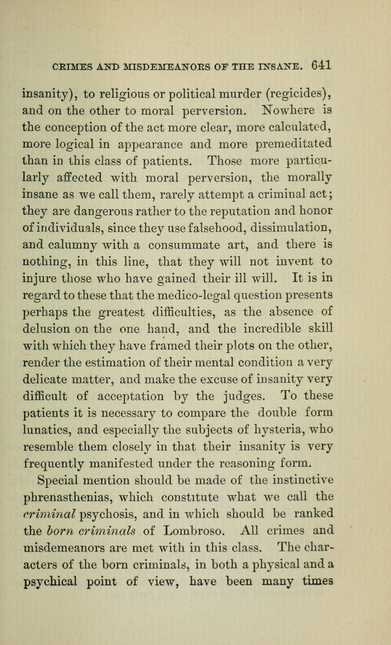 insanity), to religious or political murder (regicides), and on the other to moral perversion. Nowhere is the conception of the act more clear, more calculated, more logical in appearance and more premeditated than in this class of patients. Those more particu- larly affected with moral perversion, the morally insane as we call them, rarely attempt a criminal act; they are dangerous rather to the reputation and honor of individuals, since the}^ use falsehood, dissimulation, and calumny with a consummate art, and there is nothing, in this line, that they will not invent to injure those who have gained their ill will. It is in regard to these that the medico-legal question presents perhaps the greatest difficulties, as the absence of delusion on the one hand, and the incredible skill with which they have framed their j)lots on the other, render the estimation of their mental condition a very delicate matter, and make the excuse of insanity very difficult of acceptation by the judges. To these patients it is necessary to compare the double form lunatics, and especially the subjects of hysteria, who resemble them closely in that their insanity is very frequently manifested under the reasoning form. Special mention should be made of the instinctive phrenasthenias, which constitute what we call the ermiinal psychosis, and in which should be ranked the born ci'iminals of Lombroso. All crimes and misdemeanors are met with in this class. The char- acters of the born criminals, in both a physical and a psychical point of view, have been many times