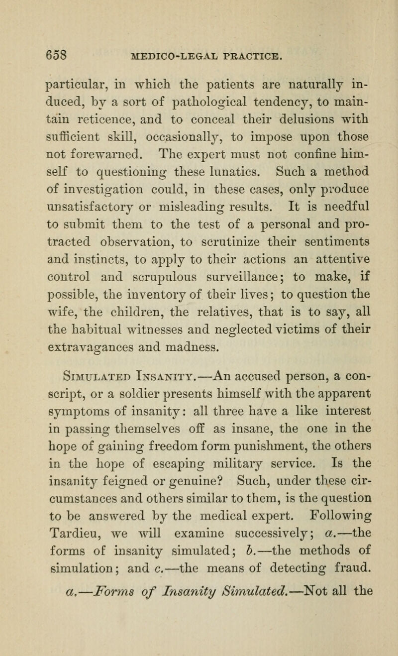 particular, in which the patients are naturally in- duced, by a sort of pathological tendency, to main- tain reticence, and to conceal their delusions with sufficient skill, occasionally, to impose upon those not forewarned. The expert must not confine him- self to questioning these lunatics. Such a method of investigation could, in these cases, only produce unsatisfactory or misleading results. It is needful to submit them to the test of a personal and pro- tracted observation, to scrutinize their sentiments and instincts, to apply to their actions an attentive control and scrupulous surveillance; to make, if possible, the inventory of their lives; to question the wife, the children, the relatives, that is to say, all the habitual witnesses and neglected victims of their extravagances and madness. Simulated Insanity.—An accused person, a con- script, or a soldier presents himself with the apparent symptoms of insanity: all three have a like interest in passing themselves off as insane, the one in the hope of gaining freedom form punishment, the others in the hope of escaping military service. Is the insanity feigned or genuine? Such, under these cir- cumstances and others similar to them, is the question to be answered by the medical expert. Following Tardieu, we will examine successively; a.—the forms of insanity simulated; h.—the methods of simulation; and c.—the means of detecting fraud. a.—Forms of Insanity Simulated.—Not all the