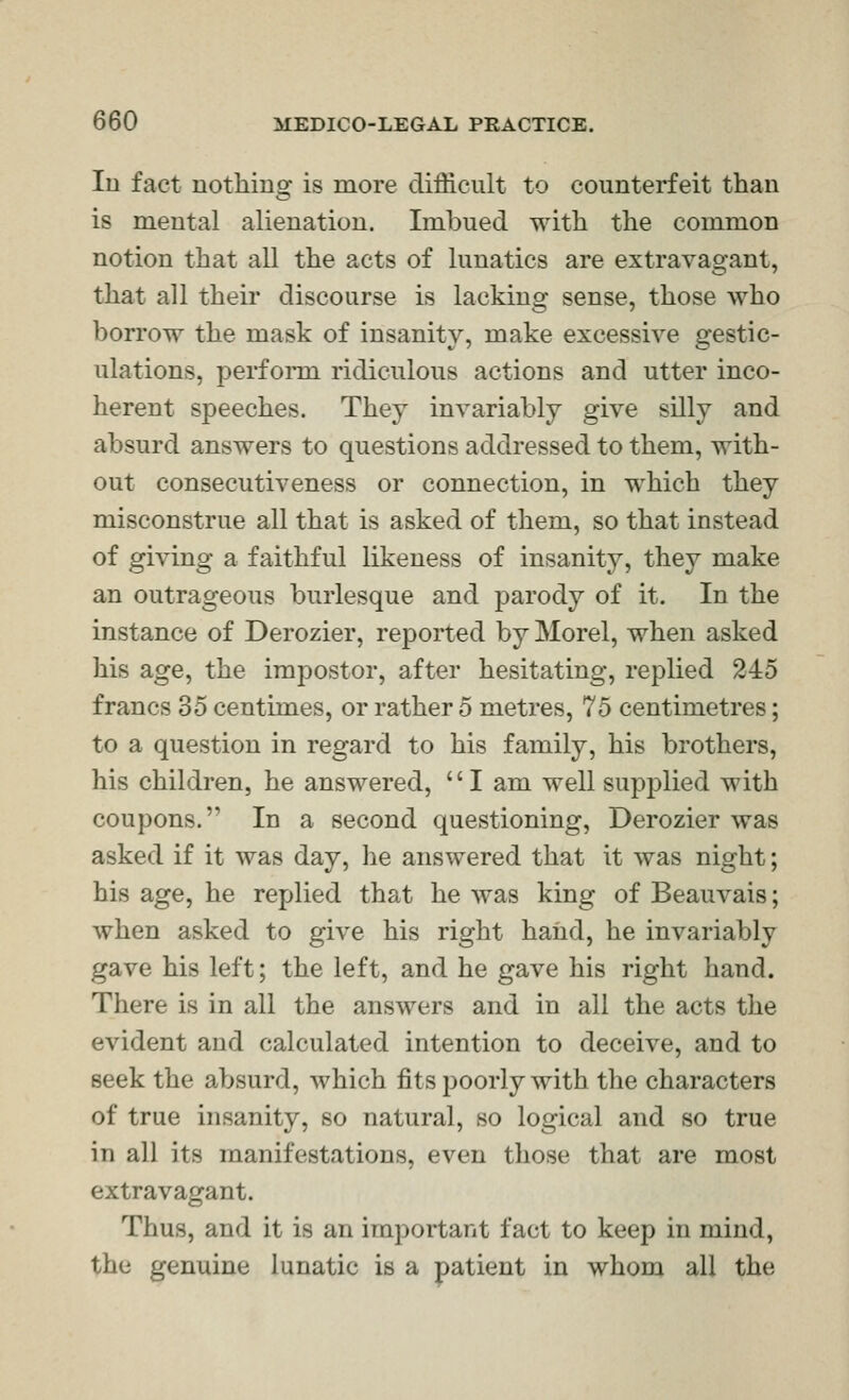 In fact nothing is more difficult to counterfeit than is mental alienation. Imbued with the common notion that all the acts of lunatics are extravagant, that all their discourse is lacking sense, those who borrow the mask of insanity, make excessive gestic- ulations, perform ridiculous actions and utter inco- herent speeches. They invariably give silly and absurd answers to questions addressed to them, with- out consecutiveness or connection, in which they misconstrue all that is asked of them, so that instead of giving a faithful likeness of insanity, they make an outrageous burlesque and parody of it. In the instance of Derozier, reported by Morel, when asked his age, the impostor, after hesitating, replied 245 francs 35 centimes, or rather 5 metres, 75 centimetres; to a question in regard to his family, his brothers, his children, he answered, I am well supplied with coupons. In a second questioning, Derozier was asked if it was day, he answered that it was night; his age, he replied that he was king of BeauA^ais; when asked to give his right haiid, he invariably gave his left; the left, and he gave his right hand. There is in all the answers and in all the acts the evident and calculated intention to deceive, and to seek the absurd, which fits poorly with the characters of true insanity, so natural, so logical and so true in all its manifestations, even those that are most extravagant. Thus, and it is an important fact to keep in mind, the genuine lunatic is a patient in whom all the