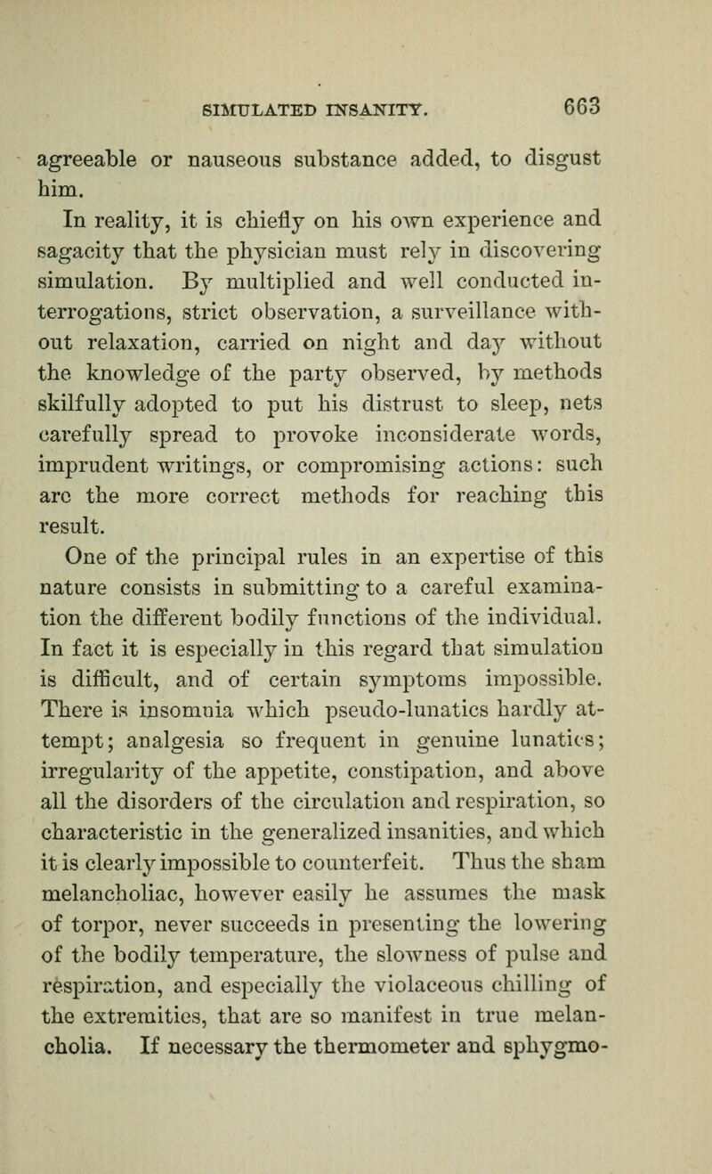 agreeable or nauseous substance added, to disgust him. In reality, it is chiefly on his own experience and sagacity that the physician must rely in discovering simulation. B}^ multiplied and well conducted in- terrogations, strict observation, a surveillance with- out relaxation, carried on night and day without the knowledge of the party observed, by methods skilfully adopted to put his distrust to sleep, nets carefully spread to provoke inconsiderate words, imprudent writings, or compromising actions: such arc the more correct methods for reaching this result. One of the principal rules in an expertise of this nature consists in submitting to a careful examina- tion the different bodily functions of the individual. In fact it is especially in this regard that simulation is difficult, and of certain symptoms impossible. There is insomnia which pseudo-lunatics hardly at- tempt; analgesia so frequent in genuine lunatics; irregularity of the appetite, constipation, and above all the disorders of the circulation and respiration, so characteristic in the generalized insanities, and which it is clearly impossible to counterfeit. Thus the sham melancholiac, however easily he assumes the mask of torpor, never succeeds in presenting the lowering of the bodily temperature, the slowness of pulse and respiration, and especially the violaceous chilling of the extremities, that are so manifest in true melan- cholia. If necessary the thermometer and sphygmo-