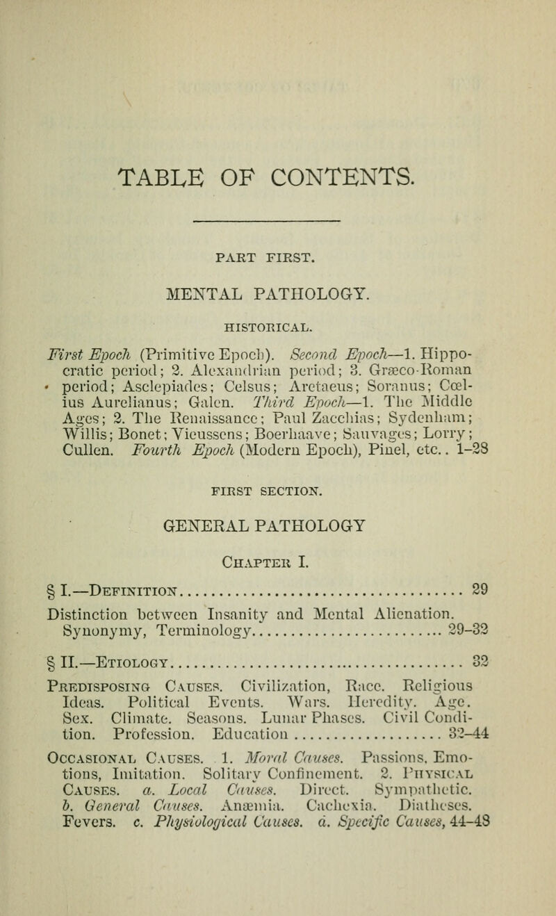 TABLE OF CONTENTS. PART FIRST. MENTAL PATHOLOGY. HISTORICAL. First Epoch (Primitive Epoch). Second Epoch—1. Hippo- cratic period; 2. Alexandrian period; 3. Grseco-Roman ♦ period; Asclepiades; Celsus; Arctaeiis; Soranus; Ccel- ius Aureliauus; Galen. Third Ej)och—1. The ]Middle Ages; 2. The Penaissance; Paul Zacchias; Sydenham; Willis; Bonet; Vieusscns; Boerhaave; iSaiivages; Lorry; Cullen. Fourth Epoch (Modern Epoch), Pinel, etc.. 1-28 FIRST SECTION, GENERAL PATHOLOGY Chapter I. § I.—Definition 29 Distinction between Lisanity and Mental Alienation. Synonymy, Terminology 29-32 § IL—Etiology 32 Predisposing- Causes. Civilization, Pace. Religious Ideas. Political Events. Wars. Heredity. Age. Sex. Climate. Seasons. Lunar Phases. Civil Condi- tion. Profession. Education 32-44 OccAsiON.\L Causes. 1. Moral Causes. Passions. Emo- tions, Imitation. Solitary Confinement. 2. Physical Causes, a. Local Caiises. Direct. Sympathetic. b. General Causes. AnoBmia. Cachexia. Diatheses. Fevers, c. Physiological Causes, a. Spccijic Causes, 4.i-i.S