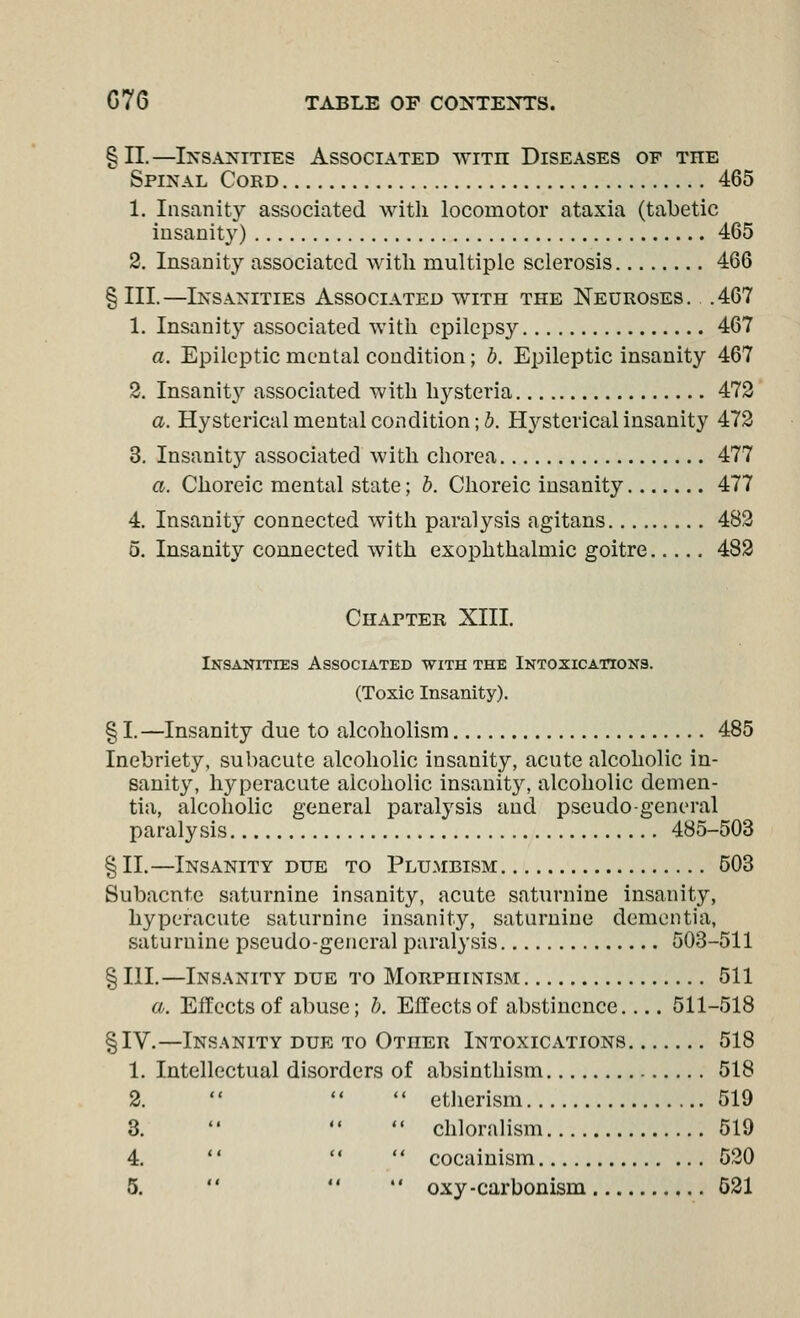 §11.—Insanities Associated with Diseases of the Spinal Cord 465 1. Insanity associated with locomotor ataxia (tabetic insanity) 465 2. Insanity associated with multiple sclerosis 466 §111.—Insanities Associated with the Neuroses. .467 1. Insanity associated with epilepsy 467 a. Epileptic mental condition; b. Epileptic insanity 467 2. Insanlt}^ associated with hysteria 472 a. Hysterical mental coxidition; J. Hysterical insanity 472 3. Insanity associated with chorea 477 a. Choreic mental state; h. Choreic insanity 477 4. Insanity connected with paralysis agitans 482 5. Insanity connected with exophthalmic goitre 482 Chapter XIII. Insanities Associated with the Intoxications. (Toxic Insanity). § I.—Insanity due to alcoholism 485 Inebriety, subacute alcoholic insanity, acute alcoholic in- sanity, hyperacute alcoholic insanit3% alcoholic demen- tia, alcoholic general paralysis and pseudo-general paralysis 485-503 § II.—Insanity due to Plu.mbism 503 Subacute saturnine insanity, acute saturnine insanity, hyperacute saturnine insanity, saturnine dementia, saturnine pseudo-general paralysis 503-511 § III.—Insanity due to Morphinism 511 a. Effects of abuse; b. Effects of abstinence.... 511-518 §IV.—Ins.\nity due to Other Intoxications 518 1. Intellectual disorders of absinthism 518 2.    etlierism 519 3.    chloralism 519 4.    cocainism 520 5.   *' oxy-carbonism 521