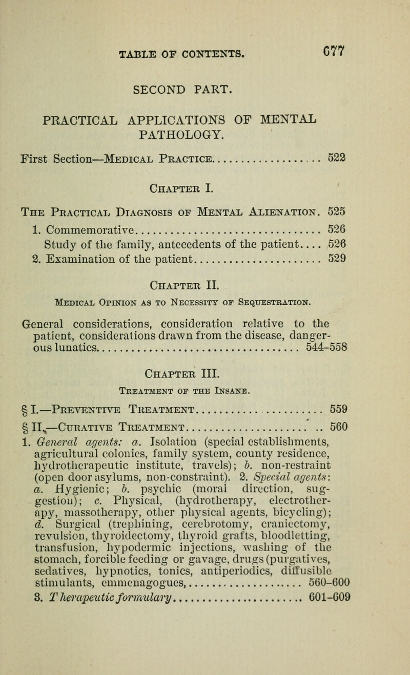 SECOND PART. PRACTICAL APPLICATIONS OF MENTAL PATHOLOGY. First Section—Medical Practice 523 Chapter I. ' The Practical Diagnosis op Mental Alienation. 525 1. Commemorative 526 Study of the family, antecedents of the patient 526 2. Examination of the patient 529 Chapter II. Medical Opinion as to Necessity of Sequestration. General considerations, consideration relative to the patient, considerations drawn from the disease, danger- ous lunatics 544-558 Chapter III. Treatment of the Insane. § I.—Preventive Treatment 559 § 11^—Curative Treatment 560 1. General agents: a. Isolation (special establishments, agricultural colonics, family system, county residence, hydrotlicrapeutic institute, travels); h. non-restraint (open door asylums, non-constraint). 2. Special agents: a. Hygienic; b. psychic (moral direction, sug- gestion); c. Physical, (hydrotherapy, electrother- apy, massotherapy, other physical agents, bicycling); d. Surgical (trephining, cerehrotomy, craniectomy, revulsion, thyroidectomy, thyroid grafts, bloodletting, transfusion, hypodermic injections, washing of the stomach, forcible feeding or gavage, drugs (purgatives, sedatives, hypnotics, tonics, antiperiodics, ditfusible stimulants, emmenagogues, 560-600 3. Therapeutic formulary 601-009