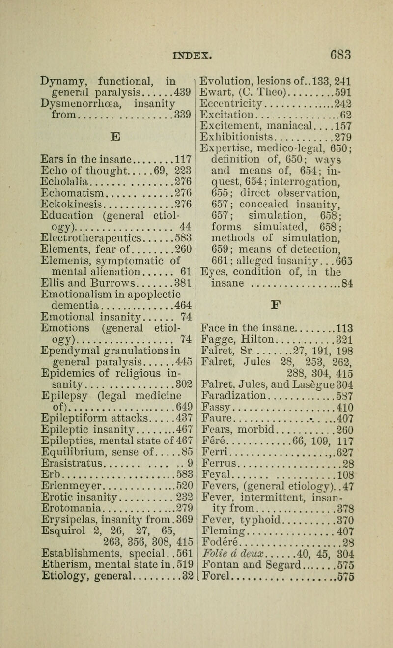 Dynamy, functional, in general paralysis 439 Dysmenorrhcea, insanity from 339 E Ears in the insaile 117 Echo of thought 69, 223 Echolalia 276 Echomatism 276 Eckokinesis 276 Education (general etiol- ogy) 44 Electrotherapeutics 583 Elements, fear of 260 Elements, symptomatic of mental alienation 61 Ellis and Burrows. 381 Emotionalism in apoplectic dementia 464 Emotional insanity 74 Emotions (general etiol- ogy) 74 Ependymal granulations in general paralysis 445 Epidemics of religious in- sanity 302 Epilepsy (legal medicine of) 649 Epileptiform attacks 437 Epileptic insanity 467 Epileptics, mental state of 467 Equilibrium, sense of 85 Erasistratus 9 Erb 583 Erlenmeyer 520 Erotic insanity 232 Erotomania 279 Erysipelas, insanity from. 369 Esquirol 2, 26, 27, 65, 263, 356, 308, 415 Establishments, special.. 561 Etherism, mental state in,519 Etiology, general 32 Evolution, lesions of.. 133, 241 Ewart, (C. Theo) 591 Eccentricity 242 Excitation. 62 Excitement, maniacal 157 Exhibitionists 279 Expertise, medico-legal, 650; definition of, 650; ways and means of, 654; in- quest, 654; interrogation, 655; direct observation, 657; concealed insanity, 657; simulation, 658; forms simulated, 658; methods of simulation, 659; means of detection, 661; alleged insanity. . .665 Eyes, condition of, in the insane 84 F Face in the insane 113 Fagge, Hilton 321 Falret, Sr 27, 191, 198 Falret, Jules 28, 253, 262, 288, 304, 415 Falret. Jules, andLasegue304 Faradization 5S7 Fassy 410 Faure -. . ...407 Fears, morbid 260 Fere 66, 109, 117 Ferri ,.627 Ferrus 28 Feyal 108 Fevers, (general etiology). .47 Fever, intermittent, insan- ity from 378 Fever, typhoid 370 Fleming 407 Fodere 28 Folie d deux 40, 45, 304 Fontan and Segard 575 Forel 575