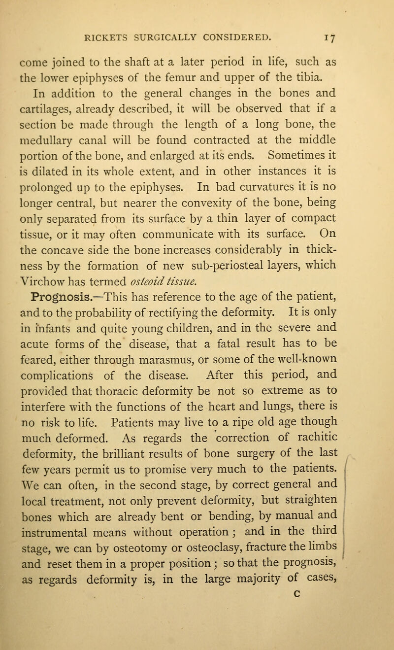 come joined to the shaft at a later period in life, such as the lower epiphyses of the femur and upper of the tibia. In addition to the general changes in the bones and cartilages, already described, it will be observed that if a section be made through the length of a long bone, the medullary canal will be found contracted at the middle portion of the bone, and enlarged at its ends. Sometimes it is dilated in its whole extent, and in other instances it is prolonged up to the epiphyses. In bad curvatures it is no longer central, but nearer the convexity of the bone, being only separated from its surface by a thin layer of compact tissue, or it may often communicate with its surface. On the concave side the bone increases considerably in thick- ness by the formation of new sub-periosteal layers, which Virchowhas termed osteoid tissue. Prognosis.—This has reference to the age of the patient, and to the probability of rectifying the deformity. It is only in infants and quite young children, and in the severe and acute forms of the disease, that a fatal result has to be feared, either through marasmus, or some of the well-known complications of the disease. After this period, and provided that thoracic deformity be not so extreme as to interfere with the functions of the heart and lungs, there is no risk to life. Patients may live to a ripe old age though much deformed. As regards the correction of rachitic deformity, the brilliant results of bone surgery of the last few years permit us to promise very much to the patients. We can often, in the second stage, by correct general and local treatment, not only prevent deformity, but straighten bones which are already bent or bending, by manual and instrumental means without operation; and in the third stage, we can by osteotomy or osteoclasy, fracture the limbs and reset them in a proper position; so that the prognosis, as regards deformity is, in the large majority of cases, c