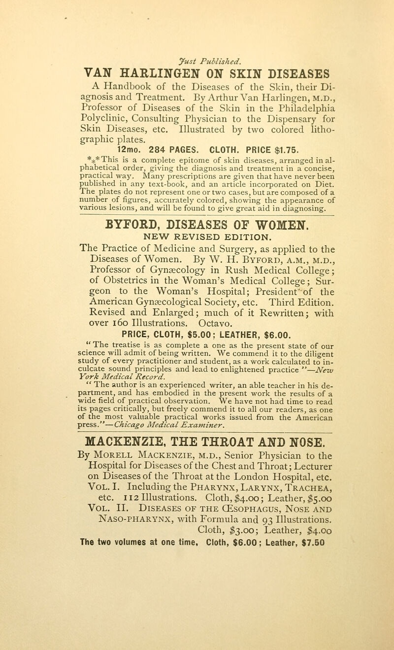 Just Published. VAN HARLINGEN ON SKIN DISEASES A Handbook of the Diseases of the Skin, their Di- agnosis and Treatment. By Arthur Van Harlingen, M.D., Professor of Diseases of the Skin in the Philadelphia Polyclinic, Consulting Physician to the Dispensary for Skin Diseases, etc. Illustrated by two colored litho- graphic plates. 12mo. 284 PAGES. CLOTH. PRICE $1.75. *#*This is a complete epitome of skin diseases, arranged in al- phabetical order, giving the diagnosis and treatment in a concise, practical way. Many prescriptions are given that have never been published in any text-book, and an article incorporated on Diet. The plates do not represent one or two cases, but are composed of a number of figures, accurately colored, showing the appearance of various lesions, and will be found to give great aid in diagnosing. BYFORD, DISEASES OF WOMEN. NEW REVISED EDITION. The Practice of Medicine and Surgery, as applied to the Diseases of Women. By W. H. Byford, a.m., m.d., Professor of Gynaecology in Rush Medical College; of Obstetrics in the Woman's Medical College; Sur- geon to the Woman's Hospital; President of the American Gynaecological Society, etc. Third Edition. Revised and Enlarged; much of it Rewritten; with over 160 Illustrations. Octavo. PRICE, CLOTH, $5.00; LEATHER, $6.00.  The treatise is as complete a one as the present state of our science will admit of being written. We commend it to the diligent study of every practitioner and student, as a work calculated to in- culcate sound principles and lead to enlightened practice —New York Medical Record.  The author is an experienced writer, an able teacher in his de- partment, and has embodied in the present work the results of a wide field of practical observation. We have not had time to read its pages critically, but freely commend it to all our readers, as one of the most valuable practical works issued from the American press.—Chicago Medical Examiner. MACKENZIE, THE THROAT AND NOSE. By Morell Mackenzie, m.d., Senior Physician to the Hospital for Diseases of the Chest and Throat; Lecturer on Diseases of the Throat at the London Hospital, etc. Vol. I. Including the Pharynx, Larynx, Trachea, etc. 112 Illustrations. Cloth, $4.00; Leather, $5.00 Vol. II. Diseases of the CEsophagus, Nose and Naso-PHARYNX, with Formula and 93 Illustrations. Cloth, $3.00; Leather, $4.00 The two volumes at one time, Cloth, $6.00; Leather, $7.50
