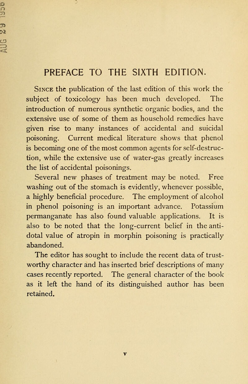 PREFACE TO THE SIXTH EDITION. Since the publication of the last edition of this work the subject of toxicology has been much developed. The introduction of numerous synthetic organic bodies, and the extensive use of some of them as household remedies have given rise to many instances of accidental and suicidal poisoning. Current medical literature shows that phenol is becoming one of the most common agents for self-destruc- tion, while the extensive use of water-gas greatly increases the list of accidental poisonings. Several new phases of treatment may be noted. Free washing out of the stomach is evidently, whenever possible, a highly beneficial procedure. The employment of alcohol in phenol poisoning is an important advance. Potassium permanganate has also found valuable applications. It is also to be noted that the long-current belief in the anti- dotal value of atropin in morphin poisoning is practically abandoned. The editor has sought to include the recent data of trust- worthy character and has inserted brief descriptions of many cases recently reported. The general character of the book as it left the hand of its distinguished author has been retained.