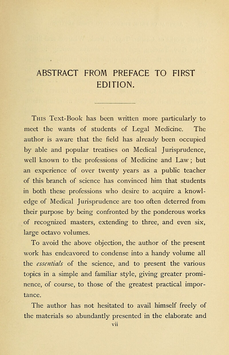 ABSTRACT FROM PREFACE TO FIRST EDITION. This Text-Book has been written more particularly to meet the wants of students of Legal Medicine, The author is aware that the field has already been occupied by able and popular treatises on Medical Jurisprudence, well known to the professions of Medicine and Law; but an experience of over twenty years as a public teacher of this branch of science has convinced him that students in both these professions who desire to acquire a knowl- edge of Medical Jurisprudence are too often deterred from their purpose by being confronted by the ponderous works of recognized masters, extending to three, and even six, large octavo volumes. To avoid the above objection, the author of the present work has endeavored to condense into a handy volume all the essentials of the science, and to present the various topics in a simple and familiar style, giving greater promi- nence, of course, to those of the greatest practical impor- tance. The author has not hesitated to avail himself freely of the materials so abundantly presented in the elaborate and