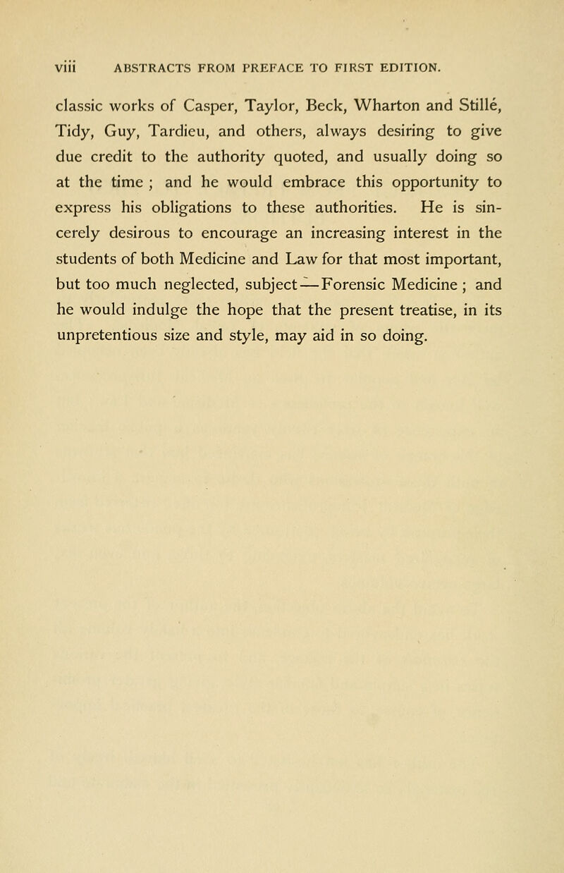 classic works of Casper, Taylor, Beck, Wharton and Stille, Tidy, Guy, Tardieu, and others, always desiring to give due credit to the authority quoted, and usually doing so at the time ; and he would embrace this opportunity to express his obligations to these authorities. He is sin- cerely desirous to encourage an increasing interest in the students of both Medicine and Law for that most important, but too much neglected, subject—Forensic Medicine ; and he would indulge the hope that the present treatise, in its unpretentious size and style, may aid in so doing.