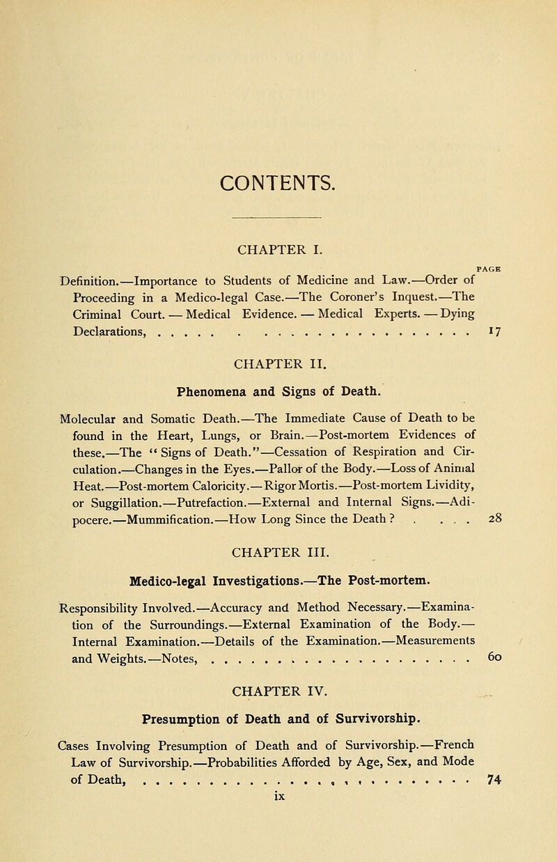 CONTENTS. CHAPTER I. PAGE Definition.—Importance to Students of Medicine and Law.—Order of Proceeding in a Medico-legal Case.—The Coroner's Inquest.—The Criminal Court. — Medical Evidence. — Medical Experts. — Dying Declarations, i? CHAPTER II. Phenomena and Signs of Death. Molecular and Somatic Death.—The Immediate Cause of Death to be found in the Heart, Lungs, or Brain.—Post-mortem Evidences of these.—The  Signs of Death.—Cessation of Respiration and Cir- culation.—Changes in the Eyes.—Pallor of the Body.—Loss of Animal Heat.—Post-mortem Caloricity.—Rigor Mortis.—Post-mortem Lividity, or Suggillation.—Putrefaction.—External and Internal Signs.—Adi- pocere.—Mummification.—How Long Since the Death ? . ... 28 CHAPTER III. Medico-legal Investigations.—The Post-mortem. Responsibility Involved.—Accuracy and Method Necessary.—Examina- tion of the Surroundings.—External Examination of the Body.— Internal Examination.—Details of the Examination.—Measurements and Weights.—Notes 60 CHAPTER IV. Presumption of Death and of Survivorship. Cases Involving Presumption of Death and of Survivorship.—French Law of Survivorship.—Probabilities Afforded by Age, Sex, and Mode of Death, 74