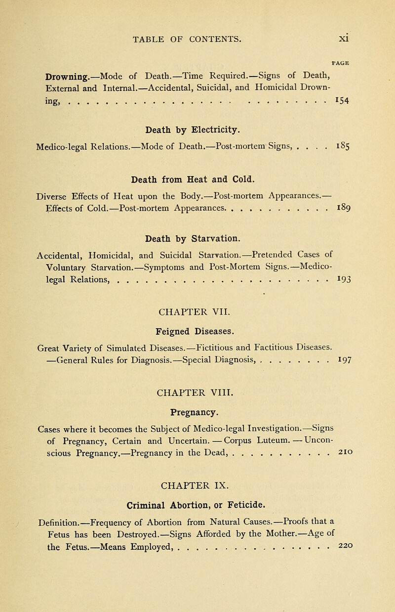 PAGE Drowning.—Mode of Death.—Time Required.—Signs of Death, External and Internal.—Accidental, Suicidal, and Homicidal Drown- ing, ^54 Death by Electricity. Medico-legal Relations.—Mode of Death.—Post-mortem Signs, .... 185 Death from Heat and Cold. Diverse Effects of Heat upon the Body.—Post-mortem Appearances.— Effects of Cold.—Post-mortem Appearances 189 Death by Starvation. Accidental, Homicidal, and Suicidal Starvation.—Pretended Cases of Voluntary Starvation.—Symptoms and Post-Mortem Signs.—Medico- legal Relations, ^93 CHAPTER VII. Feigned Diseases. Great Variety of Simulated Diseases.—Fictitious and Factitious Diseases. —General Rules for Diagnosis.—Special Diagnosis, 197 CHAPTER VIII. Pregnancy. Cases where it becomes the Subject of Medico-legal Investigation.—Signs of Pregnancy, Certain and Uncertain. — Corpus Luteum. — Uncon- scious Pregnancy.—Pregnancy in the Dead, 210 CHAPTER IX. Criminal Abortion, or Feticide. Definition.—Frequency of Abortion from Natural Causes.—Proofs that a Fetus has been Destroyed.—Signs Afforded by the Mother.—Age of the Fetus.—Means Employed, 220