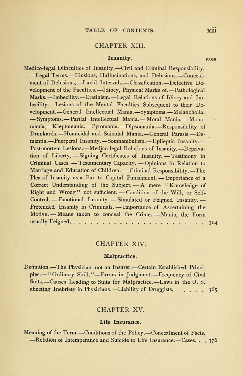 CHAPTER XIII. Insanity. page Medico-legal Difficulties of Insanity.—Civil and Criminal Responsibility. —Legal Terms.—Illusions, Hallucinations, and Delusions.—Conceal- ment of Delusions.—Lucid Intervals.—Classification.—Defective De- velopment of the Faculties.—Idiocy, Physical Marks of.—Pathological Marks.—Imbecility.—Cretinism.—Legal Relations of Idiocy and Im- becility. Lesions of the Mental Faculties Subsequent to their De- velopment.—General Intellectual Mania.—Symptoms.—Melancholia. — Symptoms.— Partial Intellectual Mania.— Moral Mania.— Mono- mania.—Kleptomania. —Pyromania. —Dipsomania. —Responsibility of Drunkards.—Homicidal and Suicidal Mania.—General Paresis.—De- mentia.—Puerperal Insanity.—Somnambulism.—Epileptic Insanity.— Post-mortem Lesions.—Medico-legal Relations of Insanity.—Depriva- tion of Liberty. — Signing Certificates of Insanity. — Testimony in Criminal Cases. — Testamentary Capacity. — Opinions in Relation to Marriage and Education of Children. —Criminal Responsibility.—The Plea of Insanity as a Bar to Capital Punishment. — Importance of a Correct Understanding of the Subject.—A mere Knowledge of Right and Wrong'' not sufficient. — Condition of the Will, or Self- Control. — Emotional Insanity. — Simulated or Feigned Insanity. — Pretended Insanity in Criminals. — Importance of Ascertaining the Motive. — Means taken to conceal the Crime. — Mania, the Form usually Feigned, 314 CHAPTER XIV. Malpractice. Definition.—The Physician not an Insurer.—Certain Established Princi- ples.—Ordinary Skill.—Errors in Judgment.—Frequency of Civil Suits.—Causes Leading to Suits for Malpractice.—Laws in the U. S. affecting Inebriety in Physicians.—Liability of Druggists, .... 365 CHAPTER XV. Life Insurance. Meaning of the Term.—Conditions of the Policy.—Concealment of Facts. —Relation of Intemperance and Suicide to Life Insurance.—Cases, . , 376