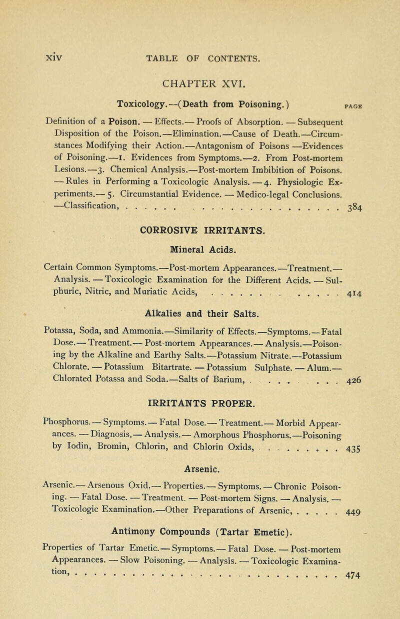 CHAPTER XVI. Toxicology.—(Death from Poisoning.) pagb Definition of a Poison. — Effects.— Proofs of Absorption. — Subsequent Disposition of the Poison.—Elimination.—Cause of Death.—Circum- stances Modifying their Action.—Antagonism of Poisons —Evidences of Poisoning.—i. Evidences from Symptoms.—2. From Post-mortem Lesions.—3. Chemical Analysis.—Post-mortem Imbibition of Poisons. — Rules in Performing a Toxicologic Analysis.—4. Physiologic Ex- periments.— 5. Circumstantial Evidence. —Medico-legal Conclusions. —Classification, 384 CORROSIVE IRRITANTS. Mineral Acids. Certain Common Symptoms.—Post-mortem Appearances.—Treatment.— Analysis. — Toxicologic Examination for the Different Acids. — Sul- phuric, Nitric, and Muriatic Acids, 414 Alkalies and their Salts. Potassa, Soda, and Ammonia.—Similarity of Effects.—Symptoms.—Fatal Dose.— Treatment.— Post-mortem Appearances.— Analysis.—Poison- ing by the Alkaline and Earthy Salts.—Potassium Nitrate.—Potassium Chlorate. — Potassium Bitartrate. — Potassium Sulphate. — Alum.— Chlorated Potassa and Soda.—Salts of Barium, . ....... 426 IRRITANTS PROPER. Phosphorus.— Symptoms.— Fatal Dose.— Treatment.— Morbid Appear- ances. — Diagnosis.— Analysis.— Amorphous Phosphorus.—Poisoning by lodin, Bromin, Chlorin, and Chlorin Oxids, 435 Arsenic. Arsenic.— Arsenous Oxid.— Properties.— Symptoms.—Chronic Poison- ing. — Fatal Dose. — Treatment. — Post-mortem Signs. — Analysis. — Toxicologic Examination.—Other Preparations of Arsenic, 449 Antimony Compounds (Tartar Emetic). Properties of Tartar Emetic.— Symptoms.— Fatal Dose. — Post-mortem Appearances. — Slow Poisoning. — Analysis. — Toxicologic Examina- tion, 474