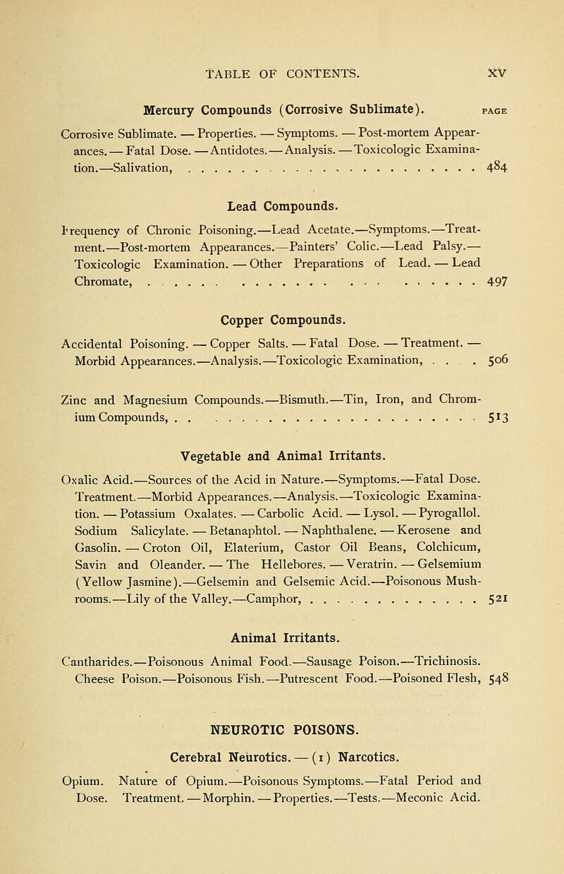 Mercury Compounds (Corrosive Sublimate). page Corrosive Sublimate. — Properties. — Symptoms. — Post-mortem Appear- ances.— Fatal Dose.—Antidotes. — Analysis.—Toxicologic Examina- tion.—Salivation, 4^4 Lead Compounds. frequency of Chronic Poisoning.—Lead Acetate.—Symptoms.—Treat- ment.—Post-mortem Appearances.—Painters' Colic.—Lead Palsy.— Toxicologic Examination. — Other Preparations of Lead. — Lead Chromate, . , 497 Copper Compounds. Accidental Poisoning. — Copper Salts. — Fatal Dose. — Treatment. — Morbid Appearances.—Analysis.—Toxicologic Examination, ... 506 Zinc and Magnesium Compounds.—Bismuth.—Tin, Iron, and Chrom- ium Compounds, S'fS Vegetable and Animal Irritants. Oxalic Acid.—Sources of the Acid in Nature.—Symptoms.—Fatal Dose. Treatment.—Morbid Appearances.—Analysis.—Toxicologic Examina- tion. — Potassium Oxalates. — Carbolic Acid. — Lysol. — Pyrogallol. Sodium Salicylate. — Betanaphtol. — Naphthalene. — Kerosene and Gasolin. — Croton Oil, Elaterium, Castor Oil Beans, Colchicum, Savin and Oleander. — The Hellebores.—Veratrin.—Gelsemium (Yellow Jasmine).—Gelsemin and Gel.semic Acid.—Poisonous Mush- rooms.—Lily of the Valley.—Camphor, 521 Animal Irritants. Cantharides.—Poisonous Animal Food.—Sausage Poison.—Trichinosis. Cheese Poison.—Poisonous Fish.—Putrescent Food.—Poisoned Flesh, 548 NEUROTIC POISONS. Cerebral Neurotics. — (i) Narcotics. Opium. Nature of Opium.—Poisonous Symptoms.—Fatal Period and Dose. Treatment.—Morphin. — Properties.—Tests.—Meconic Acid.