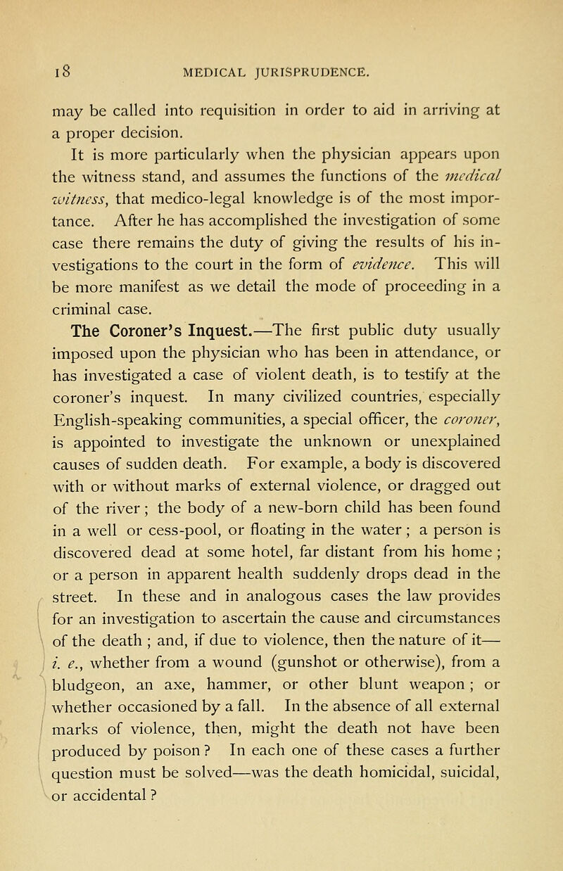 I 8 MEDICAL JURISPRUDENCE, may be called into requisition in order to aid in arriving at a proper decision. It is more particularly when the physician appears upon the witness stand, and assumes the functions of the medical ivitncss, that medico-legal knowledge is of the most impor- tance. After he has accomplished the investigation of some case there remains the duty of giving the results of his in- vestigations to the court in the form of evidence. This will be more manifest as we detail the mode of proceeding in a criminal case. The Coroner's Inquest.—The first public duty usually imposed upon the physician who has been in attendance, or has investigated a case of violent death, is to testify at the coroner's inquest. In many civilized countries, especially English-speaking communities, a special officer, the coroner, is appointed to investigate the unknown or unexplained causes of sudden death. For example, a body is discovered with or without marks of external violence, or dragged out of the river; the body of a new-born child has been found in a well or cess-pool, or floating in the water; a person is discovered dead at some hotel, far distant from his home; or a person in apparent health suddenly drops dead in the street. In these and in analogous cases the law provides for an investigation to ascertain the cause and circumstances of the death ; and, if due to violence, then the nature of it— i. e., whether from a wound (gunshot or otherwise), from a bludgeon, an axe, hammer, or other blunt weapon ; or whether occasioned by a fall. In the absence of all external marks of violence, then, might the death not have been produced by poison ? In each one of these cases a further question must be solved—was the death homicidal, suicidal, or accidental ?