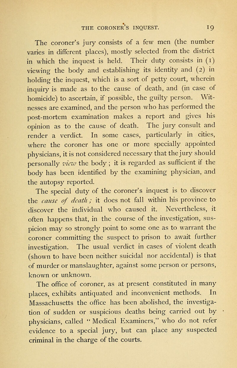 The coroner's jury consists of a few men (the number varies in different places), mostly selected from the district in which the inquest is held. Their duty consists in (i) viewing the body and establishing its identity and (2) in holding the inquest, which is a sort of petty court, wherein inquiry is made as to the cause of death, and (in case of homicide) to ascertain, if possible, the guilty person. Wit- nesses are examined, and the person who has performed the post-mortem examination makes a report and gives his opinion as to the cause of death. The jury consult and render a verdict. In some cases, particularly in cities, where the coroner has one or more specially appointed physicians, it is not considered necessary that the jury should personally view the body ; it is regarded as sufficient if the body has been identified by the examining physician, and the autopsy reported. The special duty of the coroner's inquest is to discover the cause of death ; it does not fall within his province to discover the individual who caused it. Nevertheless, it often happens that, in the course of the investigation, sus- picion may so strongly point to some one as to warrant the coroner committing the suspect to prison to await further investigation. The usual verdict in cases of violent death (shown to have been neither suicidal nor accidental) is that of murder or manslaughter, against some person or persons, known or unknown. The office of coroner, as at present constituted in many places, exhibits antiquated and inconvenient methods. In Massachusetts the office has been abolished, the investiga- tion of sudden or suspicious deaths being carried out by physicians, called  Medical Examiners, who do not refer evidence to a special jury, but can place any suspected criminal in the charge of the courts.