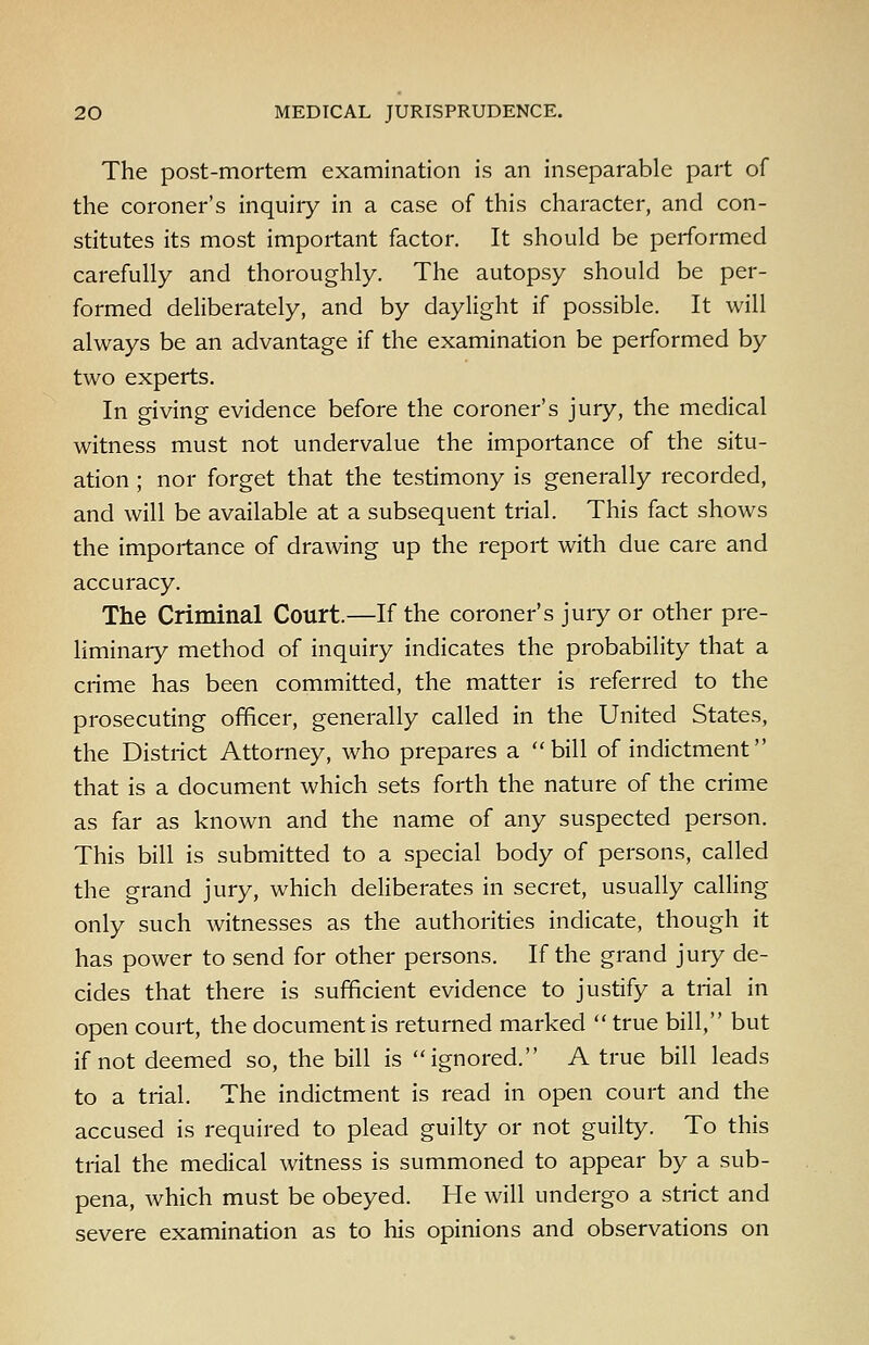 The post-mortem examination is an inseparable part of the coroner's inquiry in a case of this character, and con- stitutes its most important factor. It should be performed carefully and thoroughly. The autopsy should be per- formed deliberately, and by daylight if possible. It will always be an advantage if the examination be performed by two experts. In giving evidence before the coroner's jury, the medical witness must not undervalue the importance of the situ- ation ; nor forget that the testimony is generally recorded, and will be available at a subsequent trial. This fact shows the importance of drawing up the report with due care and accuracy. The Criminal Court.—If the coroner's jury or other pre- liminary method of inquiry indicates the probability that a crime has been committed, the matter is referred to the prosecuting officer, generally called in the United States, the District Attorney, who prepares a bill of indictment that is a document which sets forth the nature of the crime as far as known and the name of any suspected person. This bill is submitted to a special body of persons, called the grand jury, which deliberates in secret, usually calling only such witnesses as the authorities indicate, though it has power to send for other persons. If the grand jury de- cides that there is sufficient evidence to justify a trial in open court, the document is returned marked  true bill, but if not deemed so, the bill is ignored. A true bill leads to a trial. The indictment is read in open court and the accused is required to plead guilty or not guilty. To this trial the medical witness is summoned to appear by a sub- pena, which must be obeyed. He will undergo a strict and severe examination as to his opinions and observations on