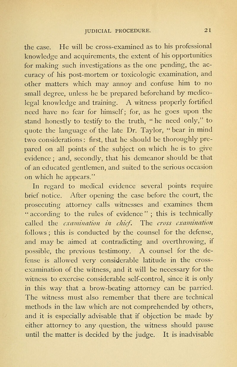 the case. He will be cross-examined as to his professional knowledge and acquirements, the extent of his opportunities for making such investigations as the one pending, the ac- curacy of his post-mortem or toxicologic examination, and other matters which may annoy and confuse him to no small degree, unless he be prepared beforehand by medico- legal knowledge and training. A witness properly fortified need have no fear for himself; for, as he goes upon the stand honestly to testify to the truth,  he need only, to quote the language of the late Dr. Taylor,  bear in mind two considerations: first, that he should be thoroughly pre- pared on all points of the subject on which he is to give evidence ; and, secondly, that his demeanor should be that of an educated gentlemen, and suited to the serious occasion on which he appears. In regard to medical evidence several points require brief notice. After opening the case before the court, the prosecuting attorney calls witnesses and examines them according to the rules of evidence ; this is technically called the exmnination in chief. The cross examination follows ; this is conducted by the counsel for the defense, and may be aimed at contradicting and overthrowing, if possible, the previous testimony. A counsel for the de- fense is allowed very considerable latitude in the cross- examination of the witness, and it will be necessary for the witness to exercise considerable self-control, since it is only in this way that a brow-beating attorney can be parried. The witness must also remember that there are technical methods in the law which are not comprehended by others, and it is especially advisable that if objection be made by either attorney to any question, the witness should pause until the matter is decided by the judge. It is inadvisable