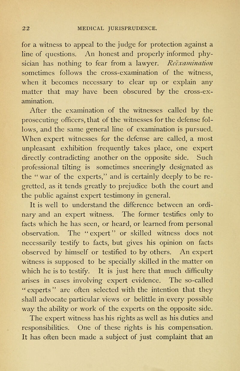 for a witness to appeal to the judge for protection against a line of questions. An honest and properly informed phy- sician has nothing to fear from a lawyer. Reexamination sometimes follows the cross-examination of the witness, when it becomes necessaiy to clear up or explain any matter that may have been obscured by the cross-ex- amination. After the examination of the witnesses called by the prosecuting officers, that of the witnesses for the defense fol- lows, and the same general line of examination is pursued. When expert witnesses for the defense are called, a most unpleasant exhibition frequently takes place, one expert directly contradicting another on the opposite side. Such professional tilting is sometimes sneeringly designated as the war of the experts, and is certainly deeply to be re- gretted, as it tends greatly to prejudice both the court and the public against expert testimony in general. It is well to understand the difference between an ordi- nary and an expert witness. The former testifies only to facts which he has seen, or heard, or learned from personal observation. The expert or skilled witness does not necessarily testify to facts, but gives his opinion on facts observed by himself or testified to by others. An expert witness is supposed to be specially skilled in the matter on which he is to testify. It is just here that much difficulty arises in cases involving expert evidence. The so-called experts are often selected with the intention that they shall advocate particular views or belittle in every possible way the ability or work of the experts on the opposite side. The expert witness has his rights as well as his duties and responsibilities. One of these rights is his compensation. It has often been made a subject of just complaint that an