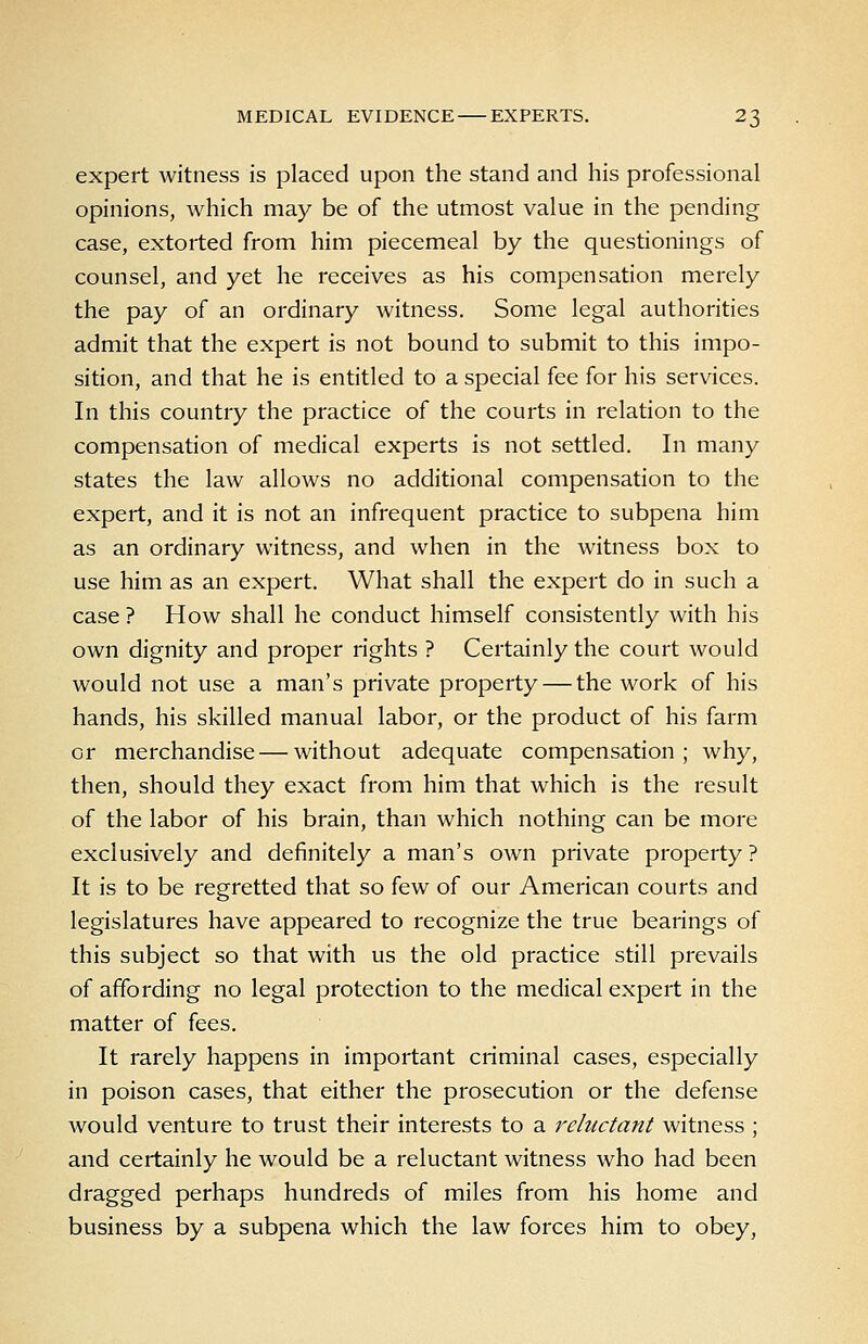 expert witness is placed upon the stand and his professional opinions, which may be of the utmost value in the pending case, extorted from him piecemeal by the questionings of counsel, and yet he receives as his compensation merely the pay of an ordinary witness. Some legal authorities admit that the expert is not bound to submit to this impo- sition, and that he is entitled to a special fee for his services. In this country the practice of the courts in relation to the compensation of medical experts is not settled. In many states the law allows no additional compensation to the expert, and it is not an infrequent practice to subpena him as an ordinary witness, and when in the witness box to use him as an expert. What shall the expert do in such a case ? How shall he conduct himself consistently with his own dignity and proper rights ? Certainly the court would would not use a man's private property — the work of his hands, his skilled manual labor, or the product of his farm or merchandise — without adequate compensation; why, then, should they exact from him that which is the result of the labor of his brain, than which nothing can be more exclusively and definitely a man's own private property? It is to be regretted that so few of our American courts and legislatures have appeared to recognize the true bearings of this subject so that with us the old practice still prevails of affording no legal protection to the medical expert in the matter of fees. It rarely happens in important criminal cases, especially in poison cases, that either the prosecution or the defense would venture to trust their interests to a reluctant witness ; and certainly he would be a reluctant witness who had been dragged perhaps hundreds of miles from his home and business by a subpena which the law forces him to obey.