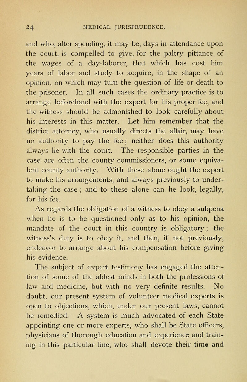 and who, after spending, it may be, days in attendance upon the court, is compelled to give, for the paltry pittance of the wages of a day-laborer, that which has cost him years of labor and study to acquire, in the shape of an opinion, on which may turn the question of life or death to the prisoner. In all such cases the ordinary practice is to arrange beforehand with the expert for his proper fee, and the witness should be admonished to look carefully about his interests in this matter. Let him remember that the district attorney, who usually directs the affair, may have no authority to pay the fee ; neither does this authority always lie with the court. The responsible parties in the case are often the county commissioners, or some equiva- lent county authority. With these alone ought the expert to make his arrangements, and always previously to under- taking the case ; and to these alone can he look, legally, for his fee. As regards the obligation of a witness to obey a subpena when he is to be questioned only as to his opinion, the mandate of the court in this country is obligatory; the witness's duty is to obey it, and then, if not previously, endeavor to arrange about his compensation before giving his evidence. The subject of expert testimony has engaged the atten- tion of some of the ablest minds in both the professions of law and medicine, but with no very definite results. No doubt, our present system of volunteer medical experts is open to objections, which, under our present laws, cannot be remedied. A system is much advocated of each State appointing one or more experts, who shall be State officers, physicians of thorough education and experience and train- ing in this particular line, who shall devote their time and