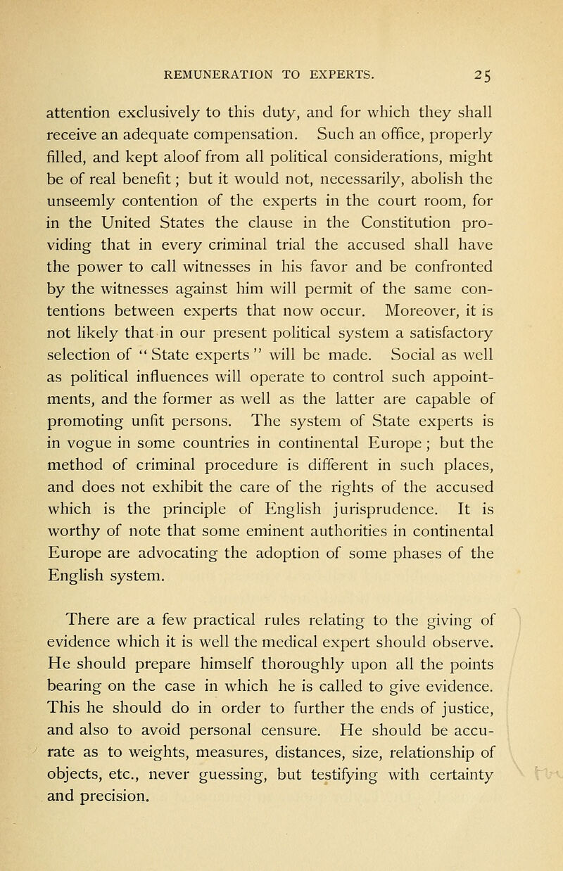 attention exclusively to this duty, and for which they shall receive an adequate compensation. Such an office, properly filled, and kept aloof from all political considerations, might be of real benefit; but it would not, necessarily, abolish the unseemly contention of the experts in the court room, for in the United States the clause in the Constitution pro- viding that in every criminal trial the accused shall have the power to call witnesses in his favor and be confronted by the witnesses against him will permit of the same con- tentions between experts that now occur. Moreover, it is not likely that in our present poHtical system a satisfactory selection of State experts will be made. Social as well as political influences will operate to control such appoint- ments, and the former as well as the latter are capable of promoting unfit persons. The system of State experts is in vogue in some countries in continental Europe ; but the method of criminal procedure is different in such places, and does not exhibit the care of the rights of the accused which is the principle of English jurisprudence. It is worthy of note that some eminent authorities in continental Europe are advocating the adoption of some phases of the English system. There are a few practical rules relating to the giving of evidence which it is well the medical expert should observe. He should prepare himself thoroughly upon all the points bearing on the case in which he is called to give evidence. This he should do in order to further the ends of justice, and also to avoid personal censure. He should be accu- rate as to weights, measures, distances, size, relationship of objects, etc., never guessing, but testifying with certainty and precision.