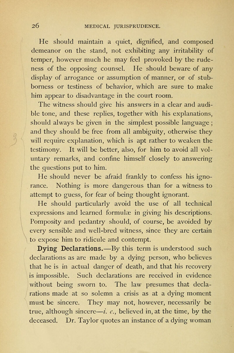 He should maintain a quiet, dignified, and composed demeanor on the stand, not exhibiting any irritabihty of temper, however much he may feel provoked by the rude- ness of the opposing counsel. He should beware of any display of arrogance or assumption of manner, or of stub- borness or testiness of behavior, which are sure to make him appear to disadvantage in the court room. The witness should give his answers in a clear and audi- ble tone, and these replies, together with his explanations, should always be given in the simplest possible language ; and they should be free from all ambiguity, otherwise they will require explanation, which is apt rather to weaken the testimony. It will be better, also, for him to avoid all vol- untary remarks, and confine himself closely to answering the questions put to him. He should never be afraid frankly to confess his igno- rance. Nothing is more dangerous than for a witness to attempt to guess, for fear of being thought ignorant. He should particularly avoid the use of all technical expressions and learned formulae in giving his descriptions. Pomposity and pedantry should, of course, be avoided by every sensible and well-bred witness, since they are certain to expose him to ridicule and contempt. Dying Declarations.—By this term is understood such declarations as are made by a dying person, who believes that he is in actual danger of death, and that his recovery is impossible. Such declarations are received in evidence without being sworn to. The law presumes that decla- rations made at so solemn a crisis as at a dying moment must be sincere. They may not, however, necessarily be true, although sincere—i. c, believed in, at the time, by the deceased. Dr. Taylor quotes an instance of a dying woman