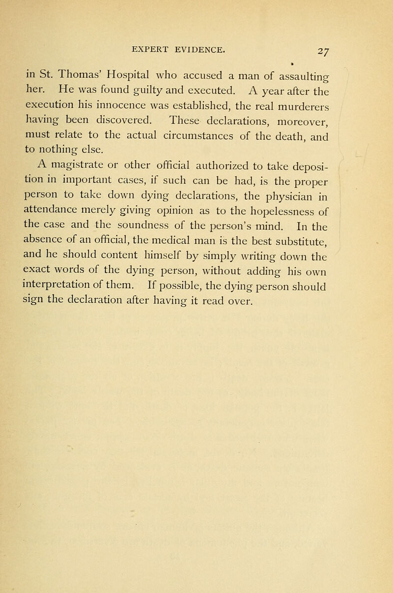 EXPERT EVIDENCE. in St. Thomas' Hospital who accused a man of assaulting her. He was found guilty and executed. A year after the execution his innocence was established, the real murderers having been discovered. These declarations, moreover, must relate to the actual circumstances of the death, and to nothing else. A magistrate or other official authorized to take deposi- tion in important cases, if such can be had, is the proper person to take down dying declarations, the physician in attendance merely giving opinion as to the hopelessness of the case and the soundness of the person's mind. In the absence of an official, the medical man is the best substitute, and he should content himself by simply writing down the exact words of the dying person, without adding his own interpretation of them. If possible, the dying person should sign the declaration after having it read over.