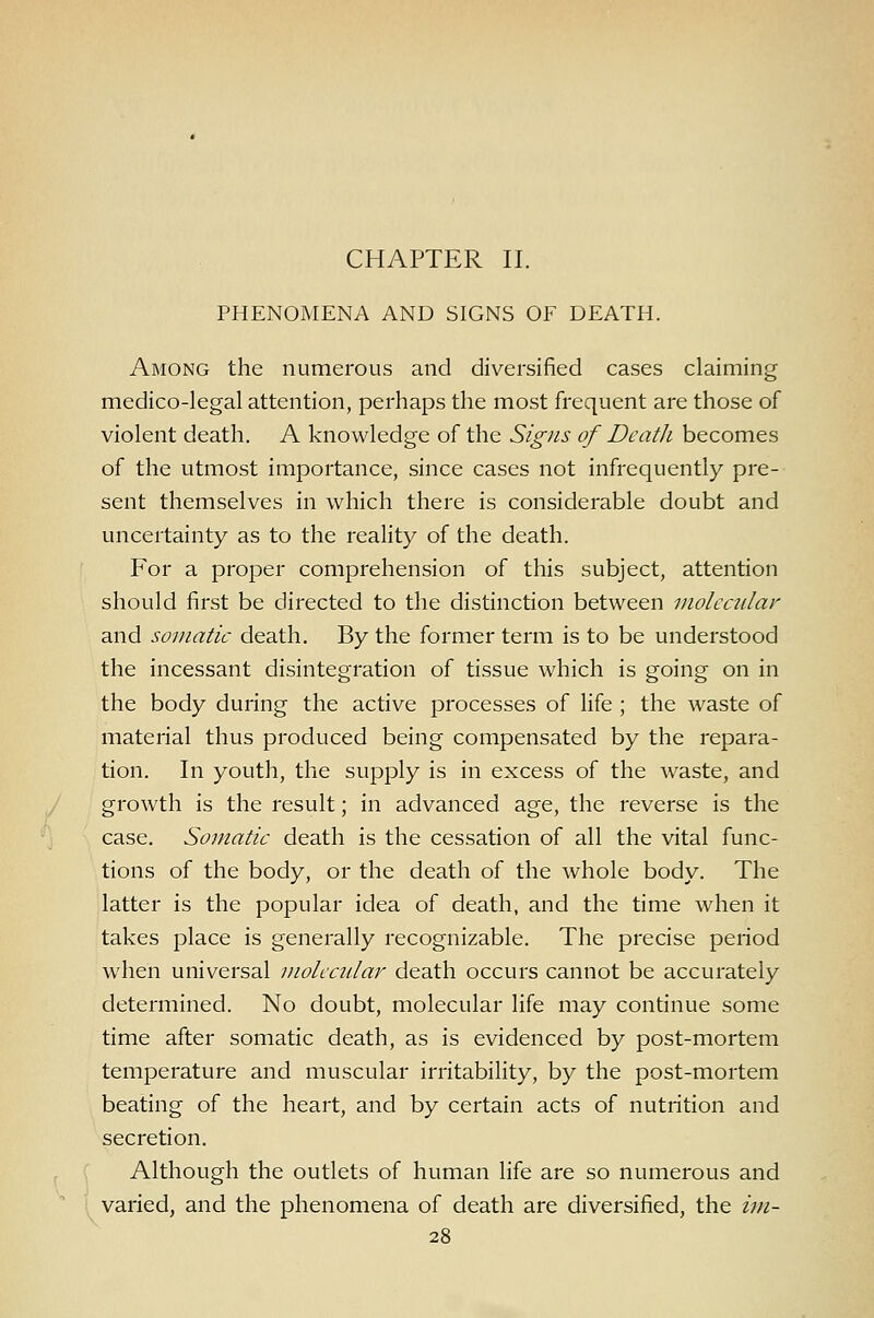 CHAPTER II. PHENOMENA AND SIGNS OF DEATH. Among the numerous and diversified cases claiming medico-legal attention, perhaps the most frequent are those of violent death. A knowledge of the Signs of Death becomes of the utmost importance, since cases not infrequently pre- sent themselves in which there is considerable doubt and uncertainty as to the reality of the death. For a proper comprehension of this subject, attention should first be directed to the distinction between molecular and somatic death. By the former term is to be understood the incessant disintegration of tissue which is going on in the body during the active processes of Hfe ; the waste of material thus produced being compensated by the repara- tion. In youth, the supply is in excess of the waste, and growth is the result; in advanced age, the reverse is the case. Somatic death is the cessation of all the vital func- tions of the body, or the death of the whole body. The latter is the popular idea of death, and the time when it takes place is generally recognizable. The precise period when universal molecular death occurs cannot be accurately determined. No doubt, molecular life may continue some time after somatic death, as is evidenced by post-mortem temperature and muscular irritability, by the post-mortem beating of the heart, and by certain acts of nutrition and secretion. Although the outlets of human life are so numerous and varied, and the phenomena of death are diversified, the im-
